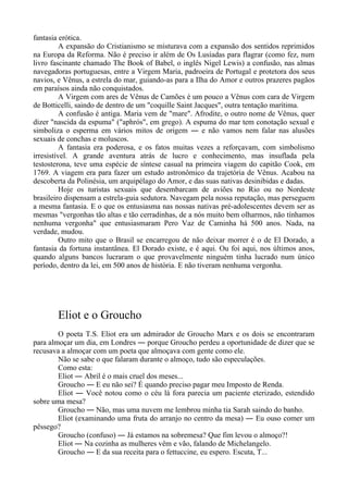 fantasia erótica.
A expansão do Cristianismo se misturava com a expansão dos sentidos reprimidos
na Europa da Reforma. Não é preciso ir além de Os Lusíadas para flagrar (como fez, num
livro fascinante chamado The Book of Babel, o inglês Nigel Lewis) a confusão, nas almas
navegadoras portuguesas, entre a Virgem Maria, padroeira de Portugal e protetora dos seus
navios, e Vênus, a estrela do mar, guiando-as para a Ilha do Amor e outros prazeres pagãos
em paraísos ainda não conquistados.
A Virgem com ares de Vênus de Camões é um pouco a Vênus com cara de Virgem
de Botticelli, saindo de dentro de um "coquille Saint Jacques", outra tentação marítima.
A confusão é antiga. Maria vem de "mare". Afrodite, o outro nome de Vênus, quer
dizer "nascida da espuma" ("aphrós", em grego). A espuma do mar tem conotação sexual e
simboliza o esperma em vários mitos de origem ― e não vamos nem falar nas alusões
sexuais de conchas e moluscos.
A fantasia era poderosa, e os fatos muitas vezes a reforçavam, com simbolismo
irresistível. A grande aventura atrás de lucro e conhecimento, mas insuflada pela
testosterona, teve uma espécie de síntese casual na primeira viagem do capitão Cook, em
1769. A viagem era para fazer um estudo astronômico da trajetória de Vênus. Acabou na
descoberta da Polinésia, um arquipélago do Amor, e das suas nativas desinibidas e dadas.
Hoje os turistas sexuais que desembarcam de aviões no Rio ou no Nordeste
brasileiro dispensam a estrela-guia sedutora. Navegam pela nossa reputação, mas perseguem
a mesma fantasia. E o que os entusiasma nas nossas nativas pré-adolescentes devem ser as
mesmas "vergonhas tão altas e tão cerradinhas, de a nós muito bem olharmos, não tínhamos
nenhuma vergonha" que entusiasmaram Pero Vaz de Caminha há 500 anos. Nada, na
verdade, mudou.
Outro mito que o Brasil se encarregou de não deixar morrer é o de El Dorado, a
fantasia da fortuna instantânea. El Dorado existe, e é aqui. Ou foi aqui, nos últimos anos,
quando alguns bancos lucraram o que provavelmente ninguém tinha lucrado num único
período, dentro da lei, em 500 anos de história. E não tiveram nenhuma vergonha.
Eliot e o Groucho
O poeta T.S. Eliot era um admirador de Groucho Marx e os dois se encontraram
para almoçar um dia, em Londres ― porque Groucho perdeu a oportunidade de dizer que se
recusava a almoçar com um poeta que almoçava com gente como ele.
Não se sabe o que falaram durante o almoço, tudo são especulações.
Como esta:
Eliot ― Abril é o mais cruel dos meses...
Groucho ― E eu não sei? É quando preciso pagar meu Imposto de Renda.
Eliot ― Você notou como o céu lá fora parecia um paciente eterizado, estendido
sobre uma mesa?
Groucho ― Não, mas uma nuvem me lembrou minha tia Sarah saindo do banho.
Eliot (examinando uma fruta do arranjo no centro da mesa) ― Eu ouso comer um
pêssego?
Groucho (confuso) ― Já estamos na sobremesa? Que fim levou o almoço?!
Eliot ― Na cozinha as mulheres vêm e vão, falando de Michelangelo.
Groucho ― E da sua receita para o fettuccine, eu espero. Escuta, T...
 