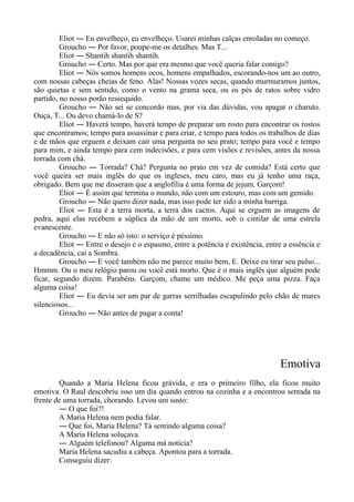 Eliot ― Eu envelheço, eu envelheço. Usarei minhas calças enroladas no começo.
Groucho ― Por favor, poupe-me os detalhes. Mas T...
Eliot ― Shantih shantih shantih.
Groucho ― Certo. Mas por que era mesmo que você queria falar comigo?
Eliot ― Nós somos homens ocos, homens empalhados, escorando-nos um ao outro,
com nossas cabeças cheias de feno. Alas! Nossas vozes secas, quando murmuramos juntos,
são quietas e sem sentido, como o vento na grama seca, ou os pés de ratos sobre vidro
partido, no nosso porão ressequido.
Groucho ― Não sei se concordo mas, por via das dúvidas, vou apagar o charuto.
Ouça, T... Ou devo chamá-lo de S?
Eliot ― Haverá tempo, haverá tempo de preparar um rosto para encontrar os rostos
que encontramos; tempo para assassinar e para criar, e tempo para todos os trabalhos de dias
e de mãos que erguem e deixam cair uma pergunta no seu prato; tempo para você e tempo
para mim, e ainda tempo para cem indecisões, e para cem visões e revisões, antes da nossa
torrada com chá.
Groucho ― Torrada? Chá? Pergunta no prato em vez de comida? Está certo que
você queira ser mais inglês do que os ingleses, meu caro, mas eu já tenho uma raça,
obrigado. Bem que me disseram que a anglofilia é uma forma de jejum. Garçom!
Eliot ― É assim que termina o mundo, não com um estouro, mas com um gemido.
Groucho ― Não quero dizer nada, mas isso pode ter sido a minha barriga.
Eliot ― Esta é a terra morta, a terra dos cactos. Aqui se erguem as imagens de
pedra, aqui elas recebem a súplica da mão de um morto, sob o cintilar de uma estrela
evanescente.
Groucho ― E não só isto: o serviço é péssimo.
Eliot ― Entre o desejo e o espasmo, entre a potência e existência, entre a essência e
a decadência, cai a Sombra.
Groucho ― E você também não me parece muito bem, E. Deixe eu tirar seu pulso...
Hmmm. Ou o meu relógio parou ou você está morto. Que é o mais inglês que alguém pode
ficar, segundo dizem. Parabéns. Garçom, chame um médico. Me peça uma pizza. Faça
alguma coisa!
Eliot ― Eu devia ser um par de garras serrilhadas escapulindo pelo chão de mares
silenciosos...
Groucho ― Não antes de pagar a conta!
Emotiva
Quando a Maria Helena ficou grávida, e era o primeiro filho, ela ficou muito
emotiva. O Raul descobriu isso um dia quando entrou na cozinha e a encontrou sentada na
frente de uma torrada, chorando. Levou um susto:
― O que foi?!
A Maria Helena nem podia falar.
― Que foi, Maria Helena? Tá sentindo alguma coisa?
A Maria Helena soluçava.
― Alguém telefonou? Alguma má notícia?
Maria Helena sacudiu a cabeça. Apontou para a torrada.
Conseguiu dizer:
 