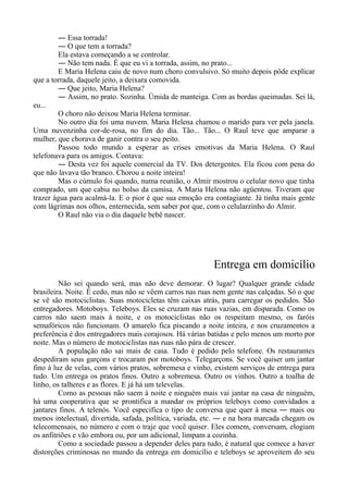 ― Essa torrada!
― O que tem a torrada?
Ela estava começando a se controlar.
― Não tem nada. É que eu vi a torrada, assim, no prato...
E Maria Helena caiu de novo num choro convulsivo. Só muito depois pôde explicar
que a torrada, daquele jeito, a deixara comovida.
― Que jeito, Maria Helena?
― Assim, no prato. Sozinha. Úmida de manteiga. Com as bordas queimadas. Sei lá,
eu...
O choro não deixou Maria Helena terminar.
No outro dia foi uma nuvem. Maria Helena chamou o marido para ver pela janela.
Uma nuvenzinha cor-de-rosa, no fim do dia. Tão... Tão... O Raul teve que amparar a
mulher, que chorava de ganir contra o seu peito.
Passou todo mundo a esperar as crises emotivas da Maria Helena. O Raul
telefonava para os amigos. Contava:
― Desta vez foi aquele comercial da TV. Dos detergentes. Ela ficou com pena do
que não lavava tão branco. Chorou a noite inteira!
Mas o cúmulo foi quando, numa reunião, o Almir mostrou o celular novo que tinha
comprado, um que cabia no bolso da camisa. A Maria Helena não agüentou. Tiveram que
trazer água para acalmá-la. E o pior é que sua emoção era contagiante. Já tinha mais gente
com lágrimas nos olhos, enternecida, sem saber por que, com o celularzinho do Almir.
O Raul não via o dia daquele bebê nascer.
Entrega em domicílio
Não sei quando será, mas não deve demorar. O lugar? Qualquer grande cidade
brasileira. Noite. É cedo, mas não se vêem carros nas ruas nem gente nas calçadas. Só o que
se vê são motociclistas. Suas motocicletas têm caixas atrás, para carregar os pedidos. São
entregadores. Motoboys. Teleboys. Eles se cruzam nas ruas vazias, em disparada. Como os
carros não saem mais à noite, e os motociclistas não os respeitam mesmo, os faróis
semafóricos não funcionam. O amarelo fica piscando a noite inteira, e nos cruzamentos a
preferência é dos entregadores mais corajosos. Há várias batidas e pelo menos um morto por
noite. Mas o número de motociclistas nas ruas não pára de crescer.
A população não sai mais de casa. Tudo é pedido pelo telefone. Os restaurantes
despediram seus garçons e trocaram por motoboys. Telegarçons. Se você quiser um jantar
fino à luz de velas, com vários pratos, sobremesa e vinho, existem serviços de entrega para
tudo. Um entrega os pratos finos. Outro a sobremesa. Outro os vinhos. Outro a toalha de
linho, os talheres e as flores. E já há um televelas.
Como as pessoas não saem à noite e ninguém mais vai jantar na casa de ninguém,
há uma cooperativa que se prontifica a mandar os próprios teleboys como convidados a
jantares finos. A telenós. Você especifica o tipo de conversa que quer à mesa ― mais ou
menos intelectual, divertida, safada, política, variada, etc. ― e na hora marcada chegam os
telecomensais, no número e com o traje que você quiser. Eles comem, conversam, elogiam
os anfitriões e vão embora ou, por um adicional, limpam a cozinha.
Como a sociedade passou a depender deles para tudo, é natural que comece a haver
distorções criminosas no mundo da entrega em domicílio e teleboys se aproveitem do seu
 