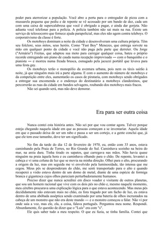 poder para aterrorizar a população. Você abre a porta para o entregador de pizza com a
mussarela pequena que pediu e de repente se vê acossado por um bando de dez, cada um
com uma caixa de supercalabresa que você é obrigado a pagar, e ainda dar gorjeta. Não
adianta você telefonar para a polícia. A polícia também não sai mais na rua. Existe um
serviço de telessocorro que fornece ajuda parapolicial, mas eles não agem contra teleboys. O
corporativismo da classe é forte.
Os motoboys dominam a noite da cidade e desenvolveram uma cultura própria. Têm
seu folclore, seus mitos, seus heróis. Como "Fast Boy" Menezes, que entrega sorvete na
mão em qualquer ponto da cidade e você não paga pela parte que derreter. Ou Jorge
("Armário") Freitas, que adaptou sua moto para carregar qualquer coisa, bateu o próprio
recorde entregando um piano de cauda numa recepção improvisada ― com o banquinho e o
pianista ― e morreu numa freada brusca, esmagado pela jacuzzi portátil que levava para
uma festa gay.
Os motoboys terão o monopólio da aventura urbana, pois nem os táxis sairão à
noite, já que ninguém mais irá a parte alguma. E com o aumento do número de motoboys e
da competição entre eles, aumentarão os casos de pirataria, com motoboys sendo obrigados
a entregar sua encomenda e o endereço do destinatário a motoboys clandestinos, que
percorrerão as ruas da cidade em bandos selvagens, roubando dos motoboys mais fracos.
Não sei quando será, mas não deve demorar.
Era para ser outra coisa
Nunca contei esta história antes. Não sei por que vou contar agora. Talvez porque
esteja chegando naquela idade em que as pessoas começam a se inventariar. Aquela idade
em que o passado deixa de ser um rabo e passa a ser um cortejo, e a gente conclui que, já
que ele tem esse tamanho, deve ter um significado.
No fim da tarde do dia 12 de fevereiro de 1970, eu, então com 33 anos, estava
caminhando pela Praia de Torres, no Rio Grande do Sul. Caminhava sozinho na beira do
mar, na areia dura. Tinha tirado os sapatos, que carregava nas mãos. Não havia quase
ninguém na praia àquela hora e eu caminhava olhando para o chão. De repente, levantei a
cabeça e vi uma coluna de luz que se movia na minha direção. Olhei para o alto, procurando
a origem da luz, mas em seguida me vi envolvido pela luminosidade, tão intensa que me
cegou. Meus pés se desprenderam do chão, me senti transportado para o alto e quando
recuperei a visão estava dentro de um domo de metal, diante de uma espécie de formiga
branca e gigantesca cujos olhos pareciam perturbadoramente humanos.
Preciso dizer que nunca acreditei em disco voador e visitante de outros planetas,
que sou um homem racional que vive com os dois pés no chão e, mesmo naquele momento,
meu cérebro procurava uma explicação lógica para o que estava acontecendo. Mas meus pés
decididamente não estavam mais no chão, eu fora tragado por um facho de luz, eu estava
dentro de uma abóbada asséptica sendo examinado por uma bateria de olhos incrustados na
cabeça de um monstro que não era deste mundo ― e o monstro começou a falar. Não vi por
onde saía a voz, mas ele, ela, a coisa, falava português. Perguntou meu nome. Respondi.
Absurdamente, fiz questão de dizer que o "Luís" era com "s".
Ele quis saber tudo a meu respeito. O que eu fazia, se tinha família. Contei que
 