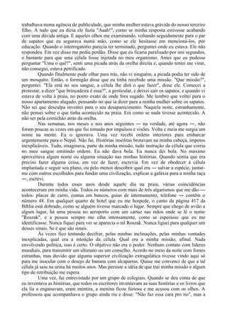 trabalhava numa agência de publicidade, que minha mulher estava grávida do nosso terceiro
filho. A tudo que eu dizia ele fazia "Aaah!", como se minha resposta estivesse acabando
com uma dúvida antiga. E aqueles olhos me examinando, voltando seguidamente para o par
de sapatos que eu segurava numa mão, como se ele hesitasse em mencioná-los, por
educação. Quando o interrogatório parecia ter terminado, perguntei onde eu estava. Ele não
respondeu. Em vez disso me pediu perdão. Disse que eu ficaria paralisado por uns segundos,
o bastante para que uma célula fosse injetada no meu organismo. Antes que eu pudesse
perguntar "Uma o quê?", senti uma picada atrás da orelha direita e, quando tentei me virar,
não consegui, estava petrificado.
Quando finalmente pude olhar para trás, não vi ninguém, a picada podia ter sido de
um mosquito. Então, o formigão disse que eu tinha recebido uma missão. "Que missão?",
perguntei. "Ela está no seu sangue, a célula lhe dirá o que fazer", disse ele. Comecei a
protestar, a dizer "que brincadeira é essa?", a gesticular, e deixei cair os sapatos, e quando vi
estava de volta à praia, no ponto exato de onde fora sugado. Me lembro que voltei para o
nosso apartamento alugado, pensando no que ia dizer para a minha mulher sobre os sapatos.
Não sei que desculpa inventei para o seu desaparecimento. Naquela noite, estranhamente,
não pensei sobre o que tinha acontecido na praia. Era como se nada tivesse acontecido. A
não ser pela comichão atrás da orelha.
Nas semanas, nos meses e nos anos seguintes ― na verdade, até agora ―, não
foram poucas as vezes em que fui tomado por impulsos e visões. Volta e meia me surgia um
nome na mente. Eu o ignorava. Uma vez recebi ordens interiores para embarcar
urgentemente para o Nepal. Não fui. Histórias insólitas brotavam na minha cabeça, ímpetos
inexplicáveis. Tudo, imaginava, parte da minha missão, tudo instrução da célula que corria
no meu sangue emitindo ordens. Eu não dava bola. Eu nunca dei bola. No máximo
aproveitava algum nome ou alguma situação nas minhas histórias. Quando sentia que era
preciso fazer alguma coisa, em vez de fazer, escrevia. Em vez de obedecer à célula
implantada e seguir seu plano, ou pelo menos descobrir qual era ― salvar a espécie, juntar-
me com outros escolhidos para fundar uma civilização, explicar a galáxia para a minha raça
―, escrevi.
Durante todos esses anos desde aquele dia na praia, várias coincidências
aconteceram em minha vida. Todos os números com mais de três algarismos que me dão ―
todos: placas de carro, contas em bancos, guias de internamento, telefone ― contêm o
número 48. Em qualquer quarto de hotel que eu me hospede, o canto da página 417 da
Bíblia está dobrado, como se alguém tivesse marcado o lugar. Sempre que chego de avião a
algum lugar, há uma pessoa no aeroporto com um cartaz nas mãos onde se lê o nome
"Roszak", e a pessoa sempre me olha intensamente, como se esperasse que eu me
identificasse. Nunca fiquei para ver se aparecia o tal Roszak. Nunca liguei para qualquer um
desses sinais. Se é que são sinais.
Às vezes fico tentando decifrar, pelas minhas inclinações, pelas minhas vontades
inexplicadas, qual era a intenção da célula. Qual era a minha missão, afinal. Nada
envolvendo política, isso é certo. O objetivo não era o poder. Nenhum contato com líderes
mundiais, para transmitir um ultimato ou um conselho. Acordo no meio da noite com fomes
estranhas, mas duvido que alguma superior civilização extragalática tivesse vindo aqui só
para me inocular com o desejo de banana com alcaparras. Quase me convenci de que a tal
célula já saiu na urina há muitos anos. Mas persiste a idéia de que traí minha missão e algum
tipo de retribuição me espera.
Uma vez, fui entrevistado por um grupo de colegiais. Quando se deu conta de que
eu inventava as histórias, que todos os escritores inventavam as suas histórias e os livros que
ela lia a enganavam, eram mentira, a menina ficou furiosa e me acusou com os olhos. A
professora que acompanhava o grupo ainda riu e disse: "Não faz essa cara pro tio", mas a
 