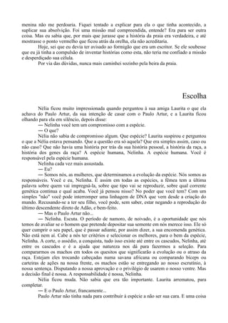 menina não me perdoaria. Fiquei tentado a explicar para ela o que tinha acontecido, a
suplicar sua absolvição. Foi uma missão mal compreendida, entende? Era para ser outra
coisa. Mas eu sabia que, por mais que jurasse que a história da praia era verdadeira, e até
mostrasse o ponto vermelho que ficou atrás da orelha, ela não acreditaria.
Hoje, sei que eu devia ter avisado ao formigão que era um escritor. Se ele soubesse
que eu já tinha a compulsão de inventar histórias como esta, não teria me confiado a missão
e desperdiçado sua célula.
Por via das dúvidas, nunca mais caminhei sozinho pela beira da praia.
Escolha
Nélia ficou muito impressionada quando perguntou à sua amiga Laurita o que ela
achava do Paulo Artur, da sua intenção de casar com o Paulo Artur, e a Laurita ficou
olhando para ela em silêncio, depois disse:
― Nelinha você tem um compromisso com a espécie.
― O que?
Nélia não sabia de compromisso algum. Que espécie? Laurita suspirou e perguntou
o que a Nélia estava pensando. Que a questão era só aquela? Que era simples assim, caso ou
não caso? Que não havia uma história por trás da sua história pessoal, a história da raça, a
história dos genes da raça? A espécie humana, Nelinha. A espécie humana. Você é
responsável pela espécie humana.
Nelinha cada vez mais assustada.
― Eu?
― Somos nós, as mulheres, que determinamos a evolução da espécie. Nós somos as
responsáveis. Você e eu, Nelinha. É assim em todas as espécies, a fêmea tem a última
palavra sobre quem vai impregná-la, sobre que tipo vai se reproduzir, sobre qual corrente
genética continua e qual acaba. Você já pensou nisso? No poder que você tem? Com um
simples "não" você pode interromper uma linhagem de DNA que vem desde a criação do
mundo. Recusando-se a ter seu filho, você pode, sem saber, estar negando a reprodução do
último descendente direto de Adão, e bem-feito.
― Mas o Paulo Artur não...
― Nelinha. Escuta. O período de namoro, de noivado, é a oportunidade que nós
temos de avaliar se o homem que pretende depositar sua semente em nós merece isso. Ele só
quer cumprir o seu papel, que é passar adiante, por assim dizer, a sua encomenda genética.
Não está nem aí. Cabe a nós ter critérios e selecionar os melhores, para o bem da espécie,
Nelinha. A corte, o assédio, a conquista, tudo isso existe até entre os cascudos, Nelinha, até
entre os cascudos e é a ajuda que natureza nos dá para fazermos a seleção. Para
compararmos os machos em todos os quesitos que significarão a evolução ou o atraso da
raça. Estejam eles trocando cabeçadas numa savana africana ou comparando bíceps ou
carteiras de ações na nossa frente, os machos estão se entregando ao nosso escrutínio, à
nossa sentença. Disputando a nossa aprovação e o privilégio de usarem o nosso ventre. Mas
a decisão final é nossa. A responsabilidade é nossa, Nelinha.
Nélia ficou muda. Não sabia que era tão importante. Laurita arrematou, para
completar.
― E o Paulo Artur, francamente...
Paulo Artur não tinha nada para contribuir à espécie a não ser sua cara. E uma coisa
 