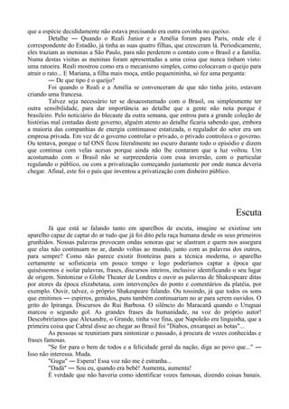 que a espécie decididamente não estava precisando era outra covinha no queixo.
Detalhe ― Quando o Reali Junior e a Amélia foram para Paris, onde ele é
correspondente do Estadão, já tinha as suas quatro filhas, que cresceram lá. Periodicamente,
eles traziam as meninas a São Paulo, para não perderem o contato com o Brasil e a família.
Numa destas visitas as meninas foram apresentadas a uma coisa que nunca tinham visto:
uma ratoeira. Reali mostrou como era o mecanismo simples, como colocavam o queijo para
atrair o rato... E Mariana, a filha mais moça, então pequenininha, só fez uma pergunta:
― De que tipo é o queijo?
Foi quando o Reali e a Amélia se convenceram de que não tinha jeito, estavam
criando uma francesa.
Talvez seja necessário ter se desacostumado com o Brasil, ou simplesmente ter
outra sensibilidade, para dar importância ao detalhe que a gente não nota porque é
brasileiro. Pelo noticiário do blecaute da outra semana, que entrou para a grande coleção de
histórias mal contadas deste governo, alguém atento ao detalhe ficaria sabendo que, embora
a maioria das companhias de energia continuasse estatizada, o regulador do setor era um
empresa privada. Em vez de o governo controlar o privado, o privado controlava o governo.
Ou tentava, porque o tal ONS ficou literalmente no escuro durante todo o episódio e dizem
que continua com velas acesas porque ainda não lhe contaram que a luz voltou. Um
acostumado com o Brasil não se surpreenderia com essa inversão, com o particular
regulando o público, ou com a privatização começando justamente por onde nunca deveria
chegar. Afinal, este foi o país que inventou a privatização com dinheiro público.
Escuta
Já que está se falando tanto em aparelhos de escuta, imagine se existisse um
aparelho capaz de captar do ar tudo que já foi dito pela raça humana desde os seus primeiros
grunhidos. Nossas palavras provocam ondas sonoras que se alastram e quem nos assegura
que elas não continuam no ar, dando voltas ao mundo, junto com as palavras dos outros,
para sempre? Como não parece existir fronteiras para a técnica moderna, o aparelho
certamente se sofisticaria em pouco tempo e logo poderíamos captar a época que
quiséssemos e isolar palavras, frases, discursos inteiros, inclusive identificando o seu lugar
de origem. Sintonizar o Globe Theater de Londres e ouvir as palavras de Shakespeare ditas
por atores da época elizabetana, com intervenções do ponto e comentários da platéia, por
exemplo. Ouvir, talvez, o próprio Shakespeare falando. Ou tossindo, já que todos os sons
que emitimos ― espirros, gemidos, puns também continuariam no ar para serem ouvidos. O
grito do Ipiranga. Discursos do Rui Barbosa. O silêncio do Maracanã quando o Uruguai
marcou o segundo gol. As grandes frases da humanidade, na voz do próprio autor!
Descobriríamos que Alexandre, o Grande, tinha voz fina, que Napoleão era linguinha, que a
primeira coisa que Cabral disse ao chegar ao Brasil foi "Diabos, enxarquei as botas"...
As pessoas se reuniriam para sintonizar o passado, à procura de vozes conhecidas e
frases famosas.
"Se for para o bem de todos e a felicidade geral da nação, diga ao povo que..." ―
Isso não interessa. Muda.
"Gugu" ― Espera! Essa voz não me é estranha...
"Dadá" ― Sou eu, quando era bebê! Aumenta, aumenta!
É verdade que não haveria como identificar vozes famosas, dizendo coisas banais.
 