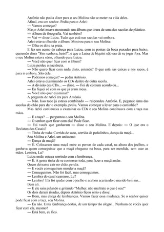Antônio não podia dizer para o seu Molina não se meter na vida deles.
Afinal, era um senhor. Pediu para o Arlei:
― Vamos começar?
Mas o Arlei estava mostrando um álbum que tirara de uma das sacolas de plástico.
― Álbum de fotografia. Vai também?
― Vai ― disse Luiza. Tudo que está nas sacolas vai embora.
Arlei estava olhando o álbum. Mostrou para o seu Molina:
― Olha os dois na praia.
E fez um aceno de cabeça para Luiza, com as pontas da boca puxadas para baixo,
querendo dizer "Sim senhora, hein?", e que a Luiza de biquíni não era de se jogar fora. Mas
o seu Molina estava sério, olhando para Luiza.
― Você não quer ficar com o álbum?
Luiza perdeu a paciência.
― Não quero ficar com nada disto, entende? O que está nas caixas e nos sacos, é
para ir embora. São dele.
― Podemos começar? ― pediu Antônio.
Arlei estava examinando os CDs dentro de outra sacola.
― A divisão dos CDs... ― disse. ― Foi de comum acordo ou...
― Eu fiquei só com os que já eram meus.
― Você não quer examinar?
A pergunta de Arlei era para Antônio.
― Não. Isso tudo já estava combinado ― respondeu Antônio. E, pegando uma das
sacolas do chão para dar o exemplo, pediu. Vamos começar a levar para o caminhão?
Mas Arlei continuava a examinar os CDs e seu Molina continuava com a taça nas
mãos.
― E a taça? ― perguntou o seu Molina.
― O senhor quer ficar com ela? Pode ficar.
― Foi vocês que ganharam ― disse o seu Molina. E depois: ― O que era o
Declaton dos Casais?
― Tinha de tudo. Corrida de saco, corrida de pedalinhos, dança da maçã...
Seu Molina e Arlei, um uníssono:
― Dança da maçã?
― É. Colocaram uma maçã entre as pernas de cada casal, na altura dos joelhos, e
ganhava quem conseguisse que a maçã chegasse na boca, para ser mordida, sem usar as
mãos. Lembra, Lu?
Luiza então estava sorrindo com a lembrança.
― É. A gente tinha de se contorcer toda, para fazer a maçã andar.
Quem deixasse cair no chão, perdia.
― E vocês conseguiram morder a maçã?
― Conseguimos. Não foi fácil, mas conseguimos.
― Lembra do casal cearense, Lu?
― Lembro! Ela foi ajudar com o joelho e acabou acertando o marido bem no...
Bem ali.
― E ele saiu pulando e gritando "Mulher, não maltrate o que é seu!"
Os dois deram risadas, depois Antônio ficou sério e disse:
― Bom, mas chega de lembranças. Vamos fazer essa mudança. Se o senhor quiser
pode ficar com a taça, seu Molina.
― Eu não. Uma lembrança destas, de um tempo tão alegre... Nenhum de vocês quer
ficar com ela, mesmo?
― Está bem, eu fico.
 