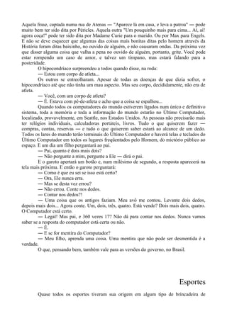 Aquela frase, captada numa rua de Atenas ― "Aparece lá em casa, e leva a patroa" ― pode
muito bem ter sido dita por Péricles. Aquela outra "Um pouquinho mais para cima... Aí, aí!
agora coça!" pode ter sido dita por Madame Curie para o marido. Ou por Max para Engels.
E não se deve esquecer que algumas das coisas mais bonitas ditas pelo homem através da
História foram ditas baixinho, no ouvido de alguém, e não causaram ondas. Da próxima vez
que disser alguma coisa que valha a pena no ouvido de alguém, portanto, grite. Você pode
estar rompendo um caso de amor, e talvez um tímpano, mas estará falando para a
posteridade.
O hipocondríaco surpreendeu a todos quando disse, na roda:
― Estou com corpo de atleta...
Os outros se entreolharam. Apesar de todas as doenças de que dizia sofrer, o
hipocondríaco até que não tinha um mau aspecto. Mas seu corpo, decididamente, não era de
atleta.
― Você, com um corpo de atleta?
― É. Estava com pé-de-atleta e acho que a coisa se espalhou...
Quando todos os computadores do mundo estiverem ligados num único e definitivo
sistema, toda a memória e toda a informação do mundo estarão no Último Computador,
localizado, provavelmente, em Seattle, nos Estados Unidos. As pessoas não precisarão mais
ter relógios individuais, calculadoras portáteis, livros. Tudo o que quiserem fazer ―
compras, contas, reservas ― e tudo o que quiserem saber estará ao alcance de um dedo.
Todos os lares do mundo terão terminais do Último Computador e haverá telas e teclados do
Último Computador em todos os lugares freqüentados pelo Homem, do mictório público ao
espaço. E um dia um filho perguntará ao pai.
― Pai, quanto é dois mais dois?
― Não pergunte a mim, pergunte a Ele ― dirá o pai.
E o garoto apertará um botão e, num milésimo de segundo, a resposta aparecerá na
tela mais próxima. E então o garoto perguntará:
― Como é que eu sei se isso está certo?
― Ora, Ele nunca erra.
― Mas se desta vez errou?
― Não errou. Conte nos dedos.
― Contar nos dedos?!
― Uma coisa que os antigos faziam. Meu avô me contou. Levante dois dedos,
depois mais dois... Agora conte. Um, dois, três, quatro. Está vendo? Dois mais dois, quatro.
O Computador está certo.
― Legal! Mas pai, e 360 vezes 17? Não dá para contar nos dedos. Nunca vamos
saber se a resposta do computador está certa ou não.
― É.
― E se for mentira do Computador?
― Meu filho, aprenda uma coisa. Uma mentira que não pode ser desmentida é a
verdade.
O que, pensando bem, também vale para as versões do governo, no Brasil.
Esportes
Quase todos os esportes tiveram sua origem em algum tipo de brincadeira de
 
