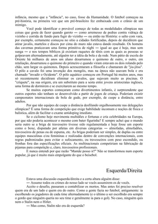 infância, mesmo que a "infância", no caso, fosse da Humanidade. O futebol começou na
pré-história, na primeira vez que um pré-brasileiro fez embaixada com o crânio de um
inimigo.
Você pode identificar o provável começo de todas as modalidades olímpicas nas
coisas que gosta de fazer quando garoto ― como arremesso de pedras contra vidraça de
vizinho e corrida de fundo para fugir do vizinho ― ou então na História: o salto com vara,
por exemplo, certamente começou no sítio a cidades fortificadas, depois de decidirem que
atirar javalis, martelos e discos por cima do muro não estava dando resultado. Os homens
das cavernas praticavam uma forma primitiva de rúgbi ― igual ao que é hoje, mas sem
sunga ― e nos tempos bíblicos já existiam raquetes de tênis com as quais as pessoas se
golpeavam alternadamente, até alguém ter a idéia da bola e da rede. Num pátio de escola do
Oriente há milhares de anos um aluno desarrumou o quimono de outro, o outro, em
retaliação, desarrumou o quimono do primeiro e quando viram estavam os dois rolando pelo
chão, sem largar os quimonos. Depois acrescentaram a filosofia e chamaram de "jiu-jítsu".
O pólo a cavalo foi uma invenção dos mongóis, mas na época não usavam bola e era
chamado "invadir o Ocidente". O pólo aquático começou em Portugal há muitos anos, mas
só recentemente decidiram eliminar os cavalos, que sujavam muito as piscinas. O
"críquete", na sua origem, era um substituto para a sesta entre jovens aristocratas ingleses,
uma forma de dormirem e se exercitarem ao mesmo tempo.
Se muitos esportes começaram como divertimentos infantis, é surpreendente que
outros esportes não tenham se desenvolvido a partir de jogos de criança. Poderiam existir
campeonatos internacionais de bola de gude, por exemplo, de cuspe a distância, entre
adultos.
Por que não equipes de cuspe a distância desfilando orgulhosamente nas delegações
olímpicas? É uma forma de competição que exige habilidade incomum e noções de física e
balística, além de facilitar o exame antidoping imediato.
Se o ciclismo hoje movimenta multidões e fortunas e cria celebridades na Europa,
por que não poderia acontecer o mesmo com bater figurinha? E sempre achei que o mundo
seria outro se a briga de travesseiro tivesse sido regulamentada e hoje fosse um esporte
como o boxe, disputado por atletas em diversas categorias ― almofadas, almofadões,
travesseiros de penas ou de espuma, etc. As brigas poderiam ser simples, de duplas ou entre
equipes masculinas e/ou femininas e realizadas dentro de convenções internacionais, com
regras padronizadas para evitar o sufocamento, ou travesseiros com peso escondido, ou
fronhas fora das especificações oficiais. As multinacionais competiriam na fabricação de
pijamas para competição e, claro, travesseiros profissionais.
E nunca entendi por que razão "Mamãe posso ir?" Não se transformou num esporte
popular, já que é muito mais empolgante do que o beisebol.
Esquerda/Direita
Estava uma discussão esquerda/direita e a certa altura alguém disse:
― Assumo todos os crimes do nosso lado se vocês assumirem os de vocês.
Aceito o desafio, passaram a contabilizar os mortos. Mas antes foi preciso resolver
quem era de um lado e quem era do outro. Como a gente fazia no futebol, antigamente: ia
escolhendo os jogadores de cada time alternadamente (e o último a ser escolhido era sempre
o gordo que ninguém queria no seu time e geralmente ia para o gol). No caso, ninguém quis
nem o Stalin nem o Hitler.
― Mas como, Stalin não era de esquerda?
 