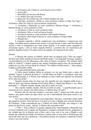 ― Só ficamos com o Stalin se vocês ficarem com o Hitler.
― Louco não!
― Mas Hitler foi um louco de direita.
― E o Stalin? Esse não era louco.
― Quem diz? Se o Hitler não vale o Stalin também não vale.
― Está bem. Aceitamos o Hitler se vocês aceitarem o Stalin e o Mao Tse Tung ―
Aceitamos o Mao Tse Tung se vocês aceitarem a Inquisição.
― Aceitamos a Inquisição se vocês aceitarem o Khemer Rouge ― Aceitamos o
Khemer Rouge se vocês aceitarem o Chile.
― Aceitamos o Chile se vocês aceitarem Cuba.
― Aceitamos Cuba se vocês aceitarem Jacarta.
― Aceitamos Jacarta se vocês aceitarem a Revolução Francesa.
― Aceitamos a Revolução Francesa se vocês aceitarem o Gengis Khan.
― Mongol não!
E enquanto esquerda e direita comparavam seus prontuários e negociavam suas
culpas, e decidiam quem cometera mais crimes e era pior do que o outro, uma boa alma que
assistia a tudo se congratulava por estar acima daquilo, e se manter neutro enquanto os
extremistas agiam, e não se meter naquela história, e portanto não ser responsável por
nenhum daqueles mortos. Ou então, pensou de repente, era responsável por todos.
Demais
A Marion não resistiu ao Gabriel, apesar dele ser daquele jeito ("Não sou magro"
ele diria mais tarde, quando já estavam dormindo juntos, "sou despojado") porque, quando a
viu pela primeira vez, ele olhou para o alto, abriu os braços e reclamou: "Os violinos! Onde
estão os violinos?" e depois explicou que sempre imaginara aquela cena, ele encontrando a
mulher da sua vida, com um fundo de violinos. "Vá confiar na trilha sonora...", disse depois.
E depois, justificando a falha:
"Sou uma produção barata, desculpe."
A trilha sonora também falhou na primeira vez em que foram para a cama, ele
pedindo "Agora! A abertura da Suíte n.º 3 em Ré Maior de Bach!" e a produção, mais uma
vez, o decepcionando. E a Marion nem sabendo se estava tendo um orgasmo ou morrendo
de rir. Que cara doido!
Naquela mesma noite ele disse que não entendia por que ninguém ainda tivera a
idéia de fazer uma música chamada Post-Coitum Blues e cantou para Marion o seu "blues
português" ― "Mamãe, mamãe, mamãe, todo dia eu tenho os azuis.
Sim, mamãe, mamãe, mamãe, todo dia eu tenho os azuis..." e quando propôs que se
amassem de novo, mesmo sem trilha sonora, e a Marion disse "O quê?!
Paramos não faz nem dez minutos e você quer mais?!" contou que tinha outro por
dentro e que quem estaria em ação, desta vez, era o sobressalente. Dava para resistir a um
cara desses?
Foi o que a Marion perguntou à sua amiga Dani. Não dava, concordou a Dani, tanto
que ninguém resistira. Nem ela nem a Lisa nem a Lu nem a Magda nem a torcida feminina
do Flamengo. Todas concordavam que o Gabriel era muito divertido, mas chegava a um
ponto em que ficava, assim... demais. A Marion não concordava não?
― Não ― disse a Marion. E quando, naquela noite, interrompendo o Barquinho que
ele tocava batendo com os dedos nas bochechas e variando a abertura da boca, perguntou se
era verdade que ele já dormira com a Dani, com a Lisa, com a Lu, com a Magda e com
metade das mulheres da cidade, ele enterrou a cabeça entre os seus seios e declarou que não
sairia dali antes que ela o perdoasse, e ela perdoou porque ele começou a cantarolar Cartola
contra o seu osso esterno.
 