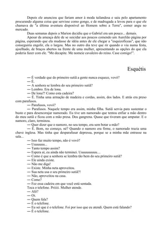 Depois ele anunciou que fariam amor à moda tailandesa e saiu pelo apartamento
procurando alguma coisa que servisse como gongo, e de madrugada a levou para o que ele
chamava de "a última aventura disponível ao Homem sobre a Terra", comer angu no
mercado.
Duas semanas depois a Marion decidiu que o Gabriel era um pouco... demais.
Apesar da ameaça dele de se suicidar aos poucos comendo um Aurelião página por
página, esperando que ela mudasse de idéia antes de ele chegar a "esquizofíceas", que não
conseguiria engolir, ela o largou. Mas no outro dia teve que rir quando o viu numa festa,
ajoelhado, de braços abertos na frente de uma mulher, apresentando as opções do que ela
poderia fazer com ele. "Me decapite. Me nomeie cavaleiro do reino. Case comigo!”.
Esquétis
― É verdade que do primeiro sutiã a gente nunca esquece, vovó?
― É.
― A senhora se lembra do seu primeiro sutiã?
― Lembro. Era de lona.
― De lona?! Como esta cadeira?
― É. Tinha uma armação de madeira e cordas, assim, dos lados. E atrás era preso
com parafusos.
― Parafusos, vovó?
― Parafusos. Naquele tempo era assim, minha filha. Sutiã servia para sustentar o
busto e para desencorajar namorado. Eu tive um namorado que tentou enfiar a mão dentro
do meu sutiã e ficou com a mão presa. Deu gangrena. Quase que tiveram que amputar. E o
namoro, claro, terminou.
― Quer dizer que o namoro, no seu tempo, era sem botar a mão?
― É. Bom, no começo, né? Quando o namoro era firme, o namorado trazia uma
chave inglesa. Mas tinha que desparafusar depressa, porque se a minha mãe entrasse na
sala...
― Isso faz muito tempo, não é vovó?
― Uuuuuuu...
― Tanto tempo assim?
― Espera aí, eu ainda não terminei. Uuuuuuuuuu....
― Como é que a senhora se lembra tão bem do seu primeiro sutiã?
― Ele ainda existe.
― Não me diga!
― Existe. Minha neta aproveitou.
― Sua neta usa o seu primeiro sutiã?!
― Não, aproveitou na casa.
― Como?
― Fez essa cadeira em que você está sentada.
Toca o telefone. Priiiii. Mulher atende.
― Alô?
― Oi.
― Quem fala?
― É o telefone.
― Eu sei que é o telefone. Foi por isso que eu atendi. Quem está falando?
― É o telefone.
 