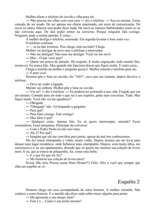 Mulher afasta o telefone do ouvido e olha para ele.
― Não precisa me olhar com essa cara ― diz o telefone. ― Sou eu mesmo. Estou
cansado de ser usado. De ser apenas um objeto inanimado, um meio de comunicação. De
ouvir os outros falarem sem poder dizer nada. De ouvir as maiores barbaridades como se eu
não estivesse aqui. De não poder entrar na conversa. Porque ninguém fala comigo.
Ninguém, pede a minha opinião. É como...
A mulher desliga o telefone, assustada. Em seguida levanta o fone outra vez.
O telefone continua.
― ... se eu não existisse. Pois chega, está ouvindo? Chega.
Mulher vai desligar de novo mas o telefone a interrompe.
― Não me desligue! Não ouse me desligar. Você vai me ouvir.
― Mas... O que você quer?
― Quero um pouco de atenção. De respeito. É muito engraçado: todo mundo fala,
menos eu. Eu nunca falo. Mas quando não funciono dizem que fiquei mudo. E outra coisa...
Chega o marido da mulher e pergunta quem é. Mulher estende o telefone para ele:
― É para você.
Homem põe o fone no ouvido, diz "Alô?", ouve por um instante, depois devolve o
telefone.
― Deve ter caído a ligação.
Marido vai embora. Mulher põe o fone no ouvido.
― Viu só? ― diz o telefone. ― Eu poderia ter arruinado a sua vida. Fingido que era
um amante. Contado para ele tudo o que sei a seu respeito, pelas suas conversas. Tudo. Mas
fiquei mudo. Você não vai me agradecer?
― Obrigada.
― "Obrigada" não. Vá limpando a garganta.
― Para quê?
― Para falar comigo. Fale comigo!
― Mas falar o quê?
― Qualquer coisa. Apenas fale. Eu só quero interromper, entende? Fazer
comentários. Fazer perguntas. Participar da conversa!
― Com o Pedro Paulo eu não saio mais.
― Ah, é? Por quê?
― Imagine que ele me convidou para jantar, apesar de mal nos conhecermos.
Me fez tomar champanhe e vinho, muito vinho. Depois insistiu em me levar para
dançar num lugar romântico, onde bebemos mais champanhe. Depois, com muita lábia, me
convenceu a ir ao seu apartamento, dizendo que só queria me mostrar sua coleção de livros
raros. E eu, que já estava de pilequinho, fui, como uma boba.
― E o que foi que ele fez?
― Me mostrou sua coleção de livros raros!
Inveja (Da série Poesia numa Hora Destas?!) Feliz, feliz é você que sempre que
olha um espelho se vê.
Esquétis 2
Homem chega em casa acompanhado de outro homem. A mulher estranha. Não
conhece o outro homem. E o marido não disse nada sobre trazer alguém para jantar.
― Me apresenta o seu amigo, bem?
― Este é o ... Como é seu nome mesmo?
 