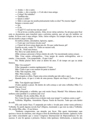 ― Arides ― diz o outro.
― Arides ― diz o marido. ― E ele não é meu amigo.
― Colega? Do trabalho?
― Também não.
― Quem é então?
― Sabe o cara que me assalta praticamente todos os dias? No mesmo lugar?
Sempre o mesmo cara?
― Sei.
― É ele.
― O quê?! E você me traz ele pra casa?
― Ele já levou a minha carteira. Aliás, levou várias carteiras. Eu até peço para ficar
com os documentos para transferir para a próxima carteira, que sei que ele também vai
roubar. Já ficou com o meu relógio. Aliás, vários relógios. Eu compro relógio, saio na rua,
ele me assalta e pega o relógio.
Já roubou celular, calculadora, lapiseira, sapato...
― E por que você trouxe ele pra casa?
― Cansei de levar coisas daqui pra ele. Ele que venha buscar, pô!
Família na sala, vendo TV. Todos no mesmo sofá.
Mãe: Ih... Perdi meu brinco.
Pai: Deve ter caído dentro do sofá.
(Mãe começa a procurar o brinco dentro do sofá. Vai encontrando outras coisas).
Mãe: Uma caneta esferográfica... Uma tampa de caneta esferográfica, sem a
caneta... Uma moeda... Um comprimido... O que é isto?
Pai: Minha piteira! Deve estar aí dentro há anos. É do tempo em que eu ainda
fumava.
Mãe: Um soutien?!
Filha: (pegando o soutien rapidamente): É meu.
Mãe: Como é que o seu soutien foi parar aí dentro?
Filha: Não esquenta, mãe.
Mãe: Mais moedas... Aak!
(Ela arregala os olhos. Pegou uma coisa estranha que não sabe o que é.
Quando puxa, vê que é a mão de uma pessoa. Depois um braço.) Todos: O que é
isso?
Mãe: Tem alguém aqui dentro!
(Todos ajudam a puxar. De dentro do sofá começa a sair uma velhinha.) Mãe: É a
mamãe! Ela está viva!
Todos: Vovó!
Mãe (abraçando a velhinha, que está muito fraca): Mamãe! Nós tínhamos dado a
senhora como perdida! E a senhora está viva!
Velhinha: Ali ali, minha filha. Ali ali.
Pai: Como foi que sobreviveu aí dentro todo esse tempo? A senhora comia o quê?
Velhinha: Migalhas. Amendoim. Pipoca. Farelo de biscoito. Tudo que caía dentro
do sofá.
(Ela está muito fraca. É amparada por todos e levada para sentar numa poltrona.)
Velhinha: Eu perdi alguma novela boa? (Depois, mostrando o que tem na mão.) Velhinha:
Ah, minha filha, olha... O seu brinco.
"Senhores congressistas, sua atenção, por favor. Não quero interromper suas
queixas e trocas de sintomas, mas chegou a hora da distribuição dos brindes. (aplauso) Acho
que todos concordarão que o nosso Congresso Internacional de Hipocondríacos foi um
sucesso. E este foi apenas o primeiro. Outros virão (palmas). Infelizmente, a maioria dos
 