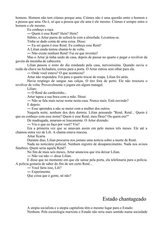 homens. Homem não tem ciúmes porque ama. Ciúmes não é uma questão entre o homem e
a pessoa que ama. Ou é, só que a pessoa que ele ama é ele mesmo. Ciúmes é sempre entre o
homem e ele mesmo.
Eu conheço a raça.
― Quem é esse Renê? Hein? Hein?
Súbito, o Artur parou de sufocá-la com a almofada. Levantou-se.
Tinha se dado conta de uma coisa. Disse:
― Eu sei quem é esse Renê. Eu conheço esse Renê!
A Lilian ainda tentou chamá-lo de volta.
― Não existe nenhum Renê! Fui eu que inventei!
Mas o Artur já tinha saído de casa, depois de passar no quarto e pegar o revólver da
gaveta da mesinha de cabeceira.
Lilian passou o resto do dia rondando pela casa, nervosíssima. Quando ouviu o
ruído da chave na fechadura, correu para a porta. O Artur entrou sem olhar para ela.
― Onde você estava? O que aconteceu?
Artur não respondeu. Foi para o quarto trocar de roupa. Lilian foi atrás.
Havia respingo de sangue nas calças. O tiro fora de perto. Ele não trouxera o
revólver de volta. Provavelmente o jogara em algum matagal.
Lilian:
― O Renê do cartãozinho...
Artur tapou a sua boca com a mão. Disse:
― Não se fala mais nesse nome nesta casa. Nunca mais. Está ouvindo?
E depois:
― Esse aprendeu a não se meter com a mulher dos outros.
Naquela noite, nenhum dos dois dormiu. Lilian pensando "Renê, Renê... Quem é
que eu conheço com esse nome? Quem é esse Renê, meu Deus? Ou quem era?"
De madrugada, amaram-se loucamente. O Artur dizendo:
― Viu o que eu faço por você? Viu?
Era a primeira vez que se amavam assim em pelo menos três meses. Ele até a
chamou outra vez de Lili. A chama estava reacesa.
Artur ficaria.
Durante dias, Lilian procurou nos jornais uma notícia sobre a morte de Renê.
Nada no noticiário policial. Nenhum registro de desaparecimento. Nada nos avisos
fúnebres. Quem seria aquele Renê?
No fim de mais seis meses, Artur anunciou que iria deixar Lilian.
― Não vai não ― disse Lilian.
E disse que no momento em que ele saísse pela porta, ela telefonaria para a polícia.
A polícia gostaria de saber do fim de um certo Renê...
― Você faria isso, Lili?
― Experimenta.
Que coisa que é gente, né não?
Estado chantageado
A utopia socialista e a utopia capitalista têm o mesmo lugar para o Estado:
Nenhum. Pela escatologia marxista o Estado não teria mais sentido numa sociedade
 