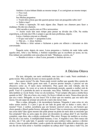 Antônio e Luiza tinham falado ao mesmo tempo. E se corrigiram ao mesmo tempo:
― Fica você.
― Fica você.
Seu Molina perguntou:
― Vocês têm certeza que não querem pensar mais um pouquinho sobre isto?
― Sobre a taça?
― Sobre a separação. Só mais alguns dias. Depois nos chamem para fazer a
mudança. Ou não nos chamem.
Arlei sacudiu a sacola com os CDs e acrescentou:
― Assim vocês têm mais tempo para pensar na divisão dos CDs. Na minha
experiência, a divisão dos CDs é sempre o que dá mais problemas, depois.
Luiza e Antônio estavam se olhando.
― O que você acha? ― perguntou Luiza.
― Não sei... ― disse Antônio.
Seu Molina e Arlei saíram e fecharam a porta em silêncio e deixaram os dois
conversando.
...
Naquela noite, depois do amor, Luiza perguntou a Antônio de onde tinha saído
aqueles dois, Arlei e seu Molina, e Antônio respondeu que os escolhera ao acaso, na rua.
Eles tinham um caminhão com uma placa do lado: "Mudanças, carreto, etc."
― Bendito et cetera ― disse Luiza, puxando o Antônio de novo.
A Décima Oitava
Ela tem, delegado, um nariz arrebitado, mas isso não é nada. Nariz arrebitado a
gente resiste. Mas a ponta do nariz se mexe quando ela fala.
Isso quem resiste? Eu não. Nunca pude resistir mulher que quando fala a ponta do
nariz sobe e desce. Muita gente nem nota. É preciso prestar atenção, é preciso ser um
obsessivo como eu. O nariz mexe milímetros. Para quem não está vidrado, não há
movimento algum. Às vezes só se nota de determinada posição, quando a mulher está de
perfil. Você vê a pontinha do nariz se mexendo, meu Deus. Subindo e descendo. No caso
dela também se via de frente. Uma vez ela reclamou, "Você sempre olha para a minha boca
quando eu falo". Não era a boca, era o nariz. Eu ficava vidrado no nariz. Nunca disse pra ela
que era o nariz. Delegado, eu sou louco? Ela ia dizer que era mentira, que seu nariz não
mexia. Era até capaz de arranjar um jeito de o nariz não mexer mais.
Mas a culpa, delegado, é da inconstância humana. Ninguém é uma coisa só, nós
todos somos muitos. E o pior é que de um lado da gente não se deduz o outro, não é
mesmo? Você, o senhor, acreditaria que um homem sensível como eu, um homem que
chora quando o Brasil ganha bronze, delegado, bronze? Que se emocionava com a penugem
nas coxas dela? Que agora mesmo não pode pensar na ponta do nariz dela se mexendo que
fica arrepiado? Que eu seria capaz de atirar um dicionário na cabeça dela? E um Aurelião
completo, capa dura, não a edição condensada? Mas atirei. Porque ela também se revelou.
Ela era ela e era outras. A multiplicidade humana, é isso. A tragédia é essa. Dois nunca são
só dois, são 17 de cada lado. E quando você pensa que conhece todos, aparece o décimo
oitavo. Como eu podia adivinhar, vendo a ponta do narizinho dela subindo e descendo, que
um dia ela me faria atirar o Aurelião completo na cabeça dela? Capa dura e tudo? Eu, um
 