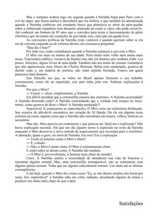 Mas o romance acabou logo em seguida quando a Narinha fugiu para Paris com a
avó do rapaz, que fizera análise e descobrira que era lésbica, e que também foi abandonada
quando a Narinha conheceu um estudante basco que planejava se atirar de pára-quedas
sobre a embaixada espanhola com dinamite amarrada no corpo e, claro, não pode resisti-lo.
Até conhecer um homem de 85 anos que a convidou para testar o funcionamento do pênis
eletrônico que inventara em condições de gravidade zero, num jato em queda livre.
As convicções políticas da Narinha eram variáveis e quando queriam saber se ela
era de extrema esquerda ou de extrema direita, ela costumava perguntar:
"Que dia é hoje?”
Por tudo isso, todos estranharam quando a Narinha começou a sair com o Miro.
O Miro era mais ou menos da sua idade. Nem muito mais velho nem muito mais
moço. Funcionário público. Gostava de futebol mas não era fanático por nenhum clube. Lia
pouco. Seleções, alguns livros de auto-ajuda. Também não era muito de cinema. Lamentava
que não aparecessem mais filmes do Charles Bronson. Bebia com moderação, gostava de
dormir cedo e, em matéria de política, não tinha opinião formada. Votava em quem
parecesse mais honesto.
Sua filosofia era que, se todos no Brasil apenas fizessem o seu trabalho
corretamente, como ele na repartição, este país tinha jeito sim. Pediram explicações à
Narinha.
Por que o Miro?
― Cansei ― disse, simplesmente, a Narinha.
Era difícil acreditar que a extremófila cansara dos extremos. A Narinha acomodada?
A Narinha dormindo cedo? A Narinha concordando que a verdade está sempre no meio-
termo, como gostava de dizer o Miro? A Narinha moderada?!
Impossível. E começaram as especulações. O Miro seria um extremista disfarçado.
Seu exterior de pão-de-ló esconderia um coração de Al Qaeda. Ou ele era alguma coisa
extrema na cama, alguma coisa que a Narinha não encontrara em moços, velhos, lésbicas ou
acessórios.
Mas não. Miro parecia ser exatamente o que parecia ser. Qual era a explicação? Não
havia explicação racional. Até que um dia alguém notou a expressão no rosto da Narinha
enquanto o Miro descrevia o novo método de arquivamente que inventara para o escritório.
A adoração, quase o gozo, no rosto de Narinha. Era isso! Era a explicação.
― Vocês já notaram como o Miro é chato?
― É, coitado.
― Não, o Miro é muito chato. O Miro é extremamente chato.
E então todos se deram conta. A Narinha não mudara.
― O Miro é, provavelmente, o homem mais chato do mundo!
Claro. A Narinha sentira a necessidade de abandonar sua vida de loucuras e
encontrar alguém normal. Mas, uma extremófila irrecuperável, não se contentaria com
alguém apenas normal. Tinha que ser alguém radicalmente normal. Um chato até as últimas
conseqüências.
E até hoje, quando o Miro diz coisas como "Eu, se não durmo minhas oito horas por
noite, fico imprestável" a Narinha olha em volta, radiante, desafiando alguém da turma a
produzir um chato mais chato do que o dela.
Satisfações
 