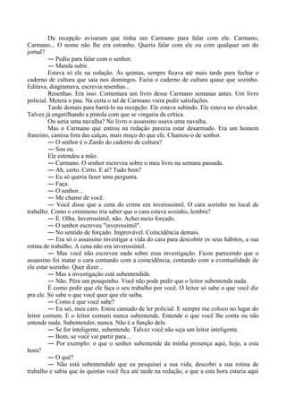 Da recepção avisaram que tinha um Carmano para falar com ele. Carmano,
Carmano... O nome não lhe era estranho. Queria falar com ele ou com qualquer um do
jornal?
― Pediu para falar com o senhor.
― Manda subir.
Estava só ele na redação. Às quintas, sempre ficava até mais tarde para fechar o
caderno de cultura que saía nos domingos. Fazia o caderno de cultura quase que sozinho.
Editava, diagramava, escrevia resenhas...
Resenhas. Era isso. Comentara um livro desse Carmano semanas antes. Um livro
policial. Metera o pau. Na certa o tal de Carmano viera pedir satisfações.
Tarde demais para barrá-lo na recepção. Ele estava subindo. Ele estava no elevador.
Talvez já engatilhando a pistola com que se vingaria da crítica.
Ou seria uma navalha? No livro o assassino usava uma navalha.
Mas o Carmano que entrou na redação parecia estar desarmado. Era um homem
franzino, camisa fora das calças, mais moço do que ele. Chamou-o de senhor.
― O senhor é o Zardo do caderno de cultura?
― Sou eu.
Ele estendeu a mão.
― Carmano. O senhor escreveu sobre o meu livro na semana passada.
― Ah, certo. Certo. E aí? Tudo bem?
― Eu só queria fazer uma pergunta.
― Faça.
― O senhor...
― Me chame de você.
― Você disse que a cena do crime era inverossímil. O cara sozinho no local de
trabalho. Como o criminoso iria saber que o cara estava sozinho, lembra?
― É. Olha. Inverossímil, não. Achei meio forçado.
― O senhor escreveu "inverossímil".
― No sentido de forçado. Improvável. Coincidência demais.
― Era só o assassino investigar a vida do cara para descobrir os seus hábitos, a sua
rotina de trabalho. A cena não era inverossímil.
― Mas você não escreveu nada sobre essa investigação. Ficou parecendo que o
assassino foi matar o cara contando com a coincidência, contando com a eventualidade de
ele estar sozinho. Quer dizer...
― Mas a investigação está subentendida.
― Não. Péra um pouquinho. Você não pode pedir que o leitor subentenda nada.
É como pedir que ele faça o seu trabalho por você. O leitor só sabe o que você diz
pra ele. Só sabe o que você quer que ele saiba.
― Como é que você sabe?
― Eu sei, meu caro. Estou cansado de ler policial. E sempre me coloco no lugar do
leitor comum. E o leitor comum nunca subentende. Entende o que você lhe conta ou não
entende nada. Subentender, nunca. Não é a função dele.
― Se for inteligente, subentende. Talvez você não seja um leitor inteligente.
― Bom, se você vai partir para...
― Por exemplo: o que o senhor subentende da minha presença aqui, hoje, a esta
hora?
― O quê?
― Não está subentendido que eu pesquisei a sua vida, descobri a sua rotina de
trabalho e sabia que às quintas você fica até tarde na redação, e que a esta hora estaria aqui
 