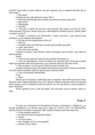 sozinho? Aqui onde eu posso matá-lo sem que ninguém veja, e ninguém descubra até eu
estar longe?
― Me matar?
Carmano levou a mão direita às costas. Disse:
― Não está subentendido que eu tenho uma arma na cintura, aqui atrás?
― Que arma?
― Subentenda.
― Navalha?
― Vejo que o senhor leu meu livro com atenção. Não gostou, mas leu até o fim.
Outra pergunta. Por que o senhor disse que a identidade do criminoso ficava evidente desde
o começo, no livro?
― Porque o criminoso era obviamente o menos provável, o que parecia mais
inofensivo, o que ninguém desconfiaria.
― Por que era um insignificante como eu?
― Não. Eu...
― O senhor acha verossímil que eu tenha uma navalha aqui atrás?
― Acho. Quer dizer...
― Pois não é uma navalha.
Carmano começou a movimentar o braço lentamente, para mostrar o que tinha na
mão escondida.
Zardo:
― Você vai me matar por causa de uma resenha? Só porque eu...
― Você me ridicularizou. Você me chamou de inocente inútil. Disse que eu tinha
muito que aprender sobre livros policiais e que a primeira lição era não fazer outro.
― Mas eu gostei, viu? Eu gostei! Achei um pouco forçado mas...
Carmano mostrou a mão. Ela também não segurava uma pistola. Imitava um pistola,
com dois dedos estendidos. Que ele apontou para a testa de Zardo.
― Veja. Uma pistola subentendida.
E fez:
― Pum!
Depois que se recuperou, Zardo ligou para a recepção e deu ordens para nunca mais
deixarem entrar alguém para falar com ele, às quintas. Naquele domingo sairia uma resenha
dele metendo o pau no trabalho de uma nova poeta. Era só o que faltava, a poeta também ir
pedir satisfações.
Talvez agredi-lo com o salto do sapato. Ou coisa pior. Com as poetas, nunca se
sabe.
Fase 4
O nome era Tratamento de Emergências Sexuais Assinérgicas e Orgânicas e as
pessoas geralmente só se davam conta que a sigla era "Tesao", com o til subentendido,
quando já tinham iniciado o tratamento. Que sempre começava com uma entrevista.
― Como podemos ajudá-lo?
― Eu não estou mais conseguindo, doutor.
― O quê?
― Ter uma ereção.
― Sim. Sempre, ou de vez em quando?
― Sempre. Isto é, nunca.
 