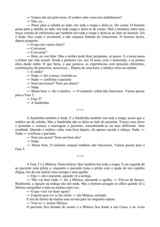 ― Vamos dar um jeito nisso. O senhor sabe como nós trabalhamos?
― Não, eu...
― Passe para a salinha ao lado, tire toda a roupa e deite-se. De costas. O homem
passa para a salinha ao lado, tira toda roupa e deita-se de costas. Dali a instantes entra uma
moça vestida de enfermeira que também tira toda a roupa e deita-se ao lado do homem. Ela
é linda. Seu corpo é escultural, e não estamos falando do Giacometti. O homem hesita,
depois pergunta:
― O que nós vamos fazer?
― Conversar.
― Conversar?
― Bem, eu vou falar. Mas o senhor pode fazer perguntas, se quiser. E a moça passa
a relatar sua vida sexual. Desde a primeira vez, aos 16 anos, com o namorado, e os pontos
altos desde então. O que fazia, o que gostava, as experiências com posições diferentes,
combinações de parceiros, acessórios... Depois de uma hora, o médico entra na salinha.
― E então?
― Nada ― diz a moça, vestindo-se.
― Nada ― confirma o paciente.
― Nem um tremor? Nem um abano?
― Nada.
― Muito bem ― diz o médico. ― O estímulo verbal não funcionou. Vamos passar
para a Fase 2.
― Fase 2?
― A Sandrinha.
* * *
A Sandrinha também é linda. E a Sandrinha também tira toda a roupa, assim que o
médico sai da salinha. Mas a Sandrinha não se deita ao lado do paciente. Trouxe seus óleos
e pomadas e começa a massagear o paciente, concentrando-se na área deficiente. Sem
resultado. Quando o médico volta, uma hora depois, ela apenas sacode a cabeça. Nada. ―
Nada ― confirma o paciente.
― Nem um aceno? Nem um bom-dia?
― Nada.
― Muito bem. O estímulo manual também não funcionou. Vamos passar para a
Fase 3.
* * *
A Fase 3 é a Mônica. Outra beleza. Que também tira toda a roupa. E em seguida dá
ao paciente uma pílula e, enquanto o paciente toma a pílula com a ajuda de um copinho
d'água, tira da sua maleta uma seringa e uma agulha.
― Epa ― diz o paciente, quando vê a seringa.
― Não vai doer nada ― diz a Mônica, ajustando a agulha. ― Vire-se de bruços.
Realmente, a injeção na nádega não dói nada. Mas o homem arregala os olhos quando vê a
Mônica mergulhar a mão na maleta outra vez.
― O que você vai fazer agora?
― Esperar para ver se faz efeito ― diz Mônica, sorrindo.
E tira de dentro da maleta uma revista para ler enquanto espera.
― Vire-se ― instrui Mônica.
O paciente fica deitado de costas e a Mônica fica lendo a sua Caras, e às vezes
 