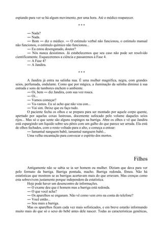 espiando para ver se há algum movimento, por uma hora. Até o médico reaparecer.
* * *
― Nada?
― Nada.
― Bom ― diz o médico. ― O estímulo verbal não funcionou, o estímulo manual
não funcionou, o estímulo químico não funcionou...
― Eu estou desenganado, doutor?
― Nós nunca desistimos. Já estabelecemos que seu caso não pode ser resolvido
cientificamente. Esqueceremos a ciência e passaremos à Fase 4.
― A Fase 4?
― A Jandira.
* * *
A Jandira já entra na salinha nua. É uma mulher magnífica, negra, com grandes
seios, perfumada, ondulante. Como que por mágica, a iluminação da salinha diminui à sua
entrada e sons de tambores enchem o ambiente.
― Oi, bem ― diz Jandira, com sua voz rouca.
― Oi...
― Vamos começar?
― Va-vamos. Eu só acho que não vou con...
― Vai sim. Deixe que eu faço tudo.
O paciente fecha os olhos e se prepara para ser montado por aquele corpo quente,
apertado por aquelas coxas lustrosas, docemente sufocado pelo volume daqueles seios
rijos... Mas só o que sente são alguns respingos na barriga. Abre os olhos e vê que Jandira
está espargindo um líquido sobre seu pênis com um galho do que parece ser arruda. Ela está
de olhos fechados, com o rosto voltado para o alto, e começa a entoar:
― Iamantuê nanguem babô, iamantuê nanguem babô...
Uma velha encantação para convocar o espírito dos mortos.
Filhos
Antigamente não se sabia se ia ser homem ou mulher. Diziam que dava para ver
pelo formato da barriga. Barriga pontuda, macho. Barriga redonda, fêmea. Não há
estatísticas que mostrem se as barrigas acertavam mais do que erravam. Mas crenças como
esta sobrevivem justamente porque independem da estatística.
Hoje pode haver um desencontro de informações.
― O exame deu que é homem mas a barriga está redonda.
― O que você acha?
― Os aparelhos se enganam. Não vê como vem erro na conta do telefone?
― Você então...
― Sou mais a barriga.
Mas os aparelhos ficam cada vez mais sofisticados, e em breve estarão informando
muito mais do que só o sexo do bebê antes dele nascer. Todas as características genéticas,
 