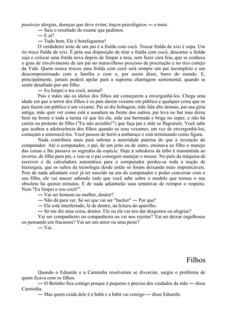 possíveis alergias, doenças que deve evitar, traços psicológicos ― e mais.
― Saiu o resultado do exame que pedimos.
― E aí?
― Tudo bem. Ele é botafoguense!
O verdadeiro teste de um pai é a fralda com cocô. Trocar fralda de xixi é sopa. Um
tio troca fralda de xixi. É pela sua disposição de tirar a fralda com cocô, descartar a fralda
suja e colocar uma fralda nova depois de limpar a área, sem fazer cara feia, que se conhece
o grau de envolvimento de um pai no maravilhoso processo de procriação e no rico cortejo
da Vida. Quem nunca trocou uma fralda com cocô será sempre um pai incompleto e um
descompromissado com a família e com o, por assim dizer, barro do mundo. E,
principalmente, jamais poderá apelar para a suprema chantagem sentimental, quando se
sentir desafiado por um filho:
― Eu limpei o teu cocô, animal!
Pais e mães são os ídolos dos filhos até começarem a envergonhá-los. Chega uma
idade em que o terror dos filhos é os pais darem vexame em público e qualquer coisa que os
pais fazem em público é um vexame. Pai só diz bobagem, mãe fala alto demais, pai usa gíria
antiga, mãe quer ver como está a assadura na frente dos outros, pai leva no bar mas deixa
bem na frente e toda a turma vê que foi ele, mãe usa bermuda e briga no super, e não há
careta ou protesto de filho ("Eu não acredito!") que faça pai e mãe se flagrarem. Você sabe
que acabou a adolescência dos filhos quando os seus vexames, em vez de envergonhá-los,
começam a enternecê-los. Você passou de herói a embaraço e está terminando como figura.
Nada contribuiu mais para sabotar a autoridade paterna do que a invenção do
computador. Até o computador, o pai, de um jeito ou de outro, ensinava ao filho o manejo
das coisas e lhe passava os segredos da espécie. Hoje a sabedoria da tribo é transmitida ao
inverso, de filho para pai, e isso se o pai conseguir manejar o mouse. No pulo da máquina de
escrever e da calculadora automática para o computador perdeu-se toda a noção de
hierarquia, que os saltos da tecnologia desde então só foram deixando mais impraticáveis.
Pois de nada adiantará você já ter nascido na era do computador e poder conversar com o
seu filho, ele vai nascer sabendo tudo que você sabe sobre o modelo que tornou o seu
obsoleto há quinze minutos. E de nada adiantarão suas tentativas de reimpor o respeito.
Nem "Eu limpei o seu cocô!”.
― Vai ser homem ou mulher, doutor?
― Não dá para ver. Só sei que vai ser "hacker" ― Por que?
― Ele está interferindo, lá de dentro, na leitura do aparelho.
― Só me diz uma coisa, doutor. Ele ou ela vai nos dar desgostos ou alegrias?
Vai ser companheiro ou companheira ou vai nos rejeitar? Vai no deixar orgulhosos
ou pensando em fracassos? Vai ser um amor ou uma peste?
― Vai.
Filhos
Quando o Eduardo e a Carminha resolveram se divorciar, surgiu o problema de
quem ficava com os filhos.
― O Betinho fica comigo porque é pequeno e precisa dos cuidados da mãe ― disse
Carminha.
― Mas quem cuida dele é a babá e a babá vai comigo ― disse Eduardo.
 
