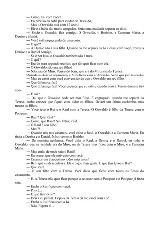 ― Como, vai com você?
― Eu preciso da babá para cuidar do Oswaldo.
― Mas o Oswaldo está com 17 anos!
― Ele e a babá são muito apegados. Seria uma maldade separar os dois.
― Então o Oswaldo fica comigo. O Oswaldo, o Betinho, a Carmem Maria, a
Denise e a babá.
― Você está esquecendo de uma coisa.
― O quê?
― A Denise não é sua filha. Quando eu me separei da Jô e casei com você, trouxe a
Denise e o Daniel comigo.
― Se é por isso, o Oswaldo também não é meu.
― O quê?
― Era do meu segundo marido, que não quis ficar com ele.
― O Oswaldo não era seu filho?
― Não, era do Miro. Pensando bem, nem era do Miro, era da Teresa.
Quando os dois se separaram, o Miro ficou com o Oswaldo. Acho que por distração.
― Mas eu casei com você convencido de que o Oswaldo era seu filho.
― Que diferença faz?
― Que diferença faz? Você esquece que eu estive casado com a Teresa durante três
anos.
― E daí?
― Daí que o Oswaldo pode ser meu filho. É engraçado, quando me separei da
Teresa, tenho certeza que fiquei com todos os filhos. Deixei um ótimo cachimbo, mas
trouxe os filhos.
― Você teve o Rui e o Raul com a Teresa. O Oswaldo é filho da Teresa com o
Potiguar.
― Raul? Que Raul?
― Como, que Raul? Seu filho, Raul.
― O Raul é seu filho.
― Meu?!
― Quando nós nos casamos, você tinha o Raul, o Oswaldo e a Carmem Maria. Eu
tinha a Denise e o Daniel. Nós tivemos o Betinho.
― De maneira nenhuma. Você tinha o Raul, a Denise e o Daniel, eu tinha o
Oswaldo, que na verdade era do Miro, ou da Teresa mas ficou com o Miro, e a Carmem
Maria.
― Mas então de onde saiu o Raul?
― Eu pensei que ele estivesse com você.
― Criamos um clandestino todos estes anos!
― Bem que eu desconfiava. Ele é o que mais gasta. E que fim levou o Rui?
― Que Rui?
― O seu filho com a Teresa. Você disse que ficou com todos os filhos do
casamento.
― É. A Teresa não quis ficar porque ia se casar com o Potiguar e o Potiguar já tinha
sete.
― Então o Rui ficou com você.
― Pois é...
― E que fim levou?
― Deixa eu pensar. Depois da Teresa eu me casei com a Jô...
― Então o Rui ficou com a Jô.
― Não. Espera aí...
 