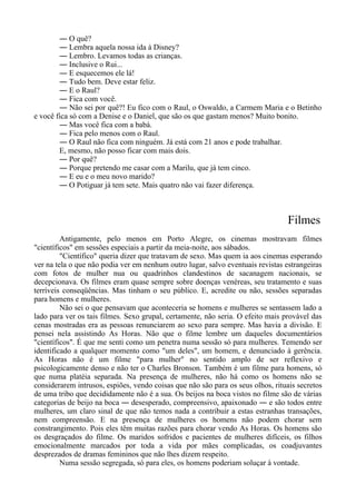 ― O quê?
― Lembra aquela nossa ida à Disney?
― Lembro. Levamos todas as crianças.
― Inclusive o Rui...
― E esquecemos ele lá!
― Tudo bem. Deve estar feliz.
― E o Raul?
― Fica com você.
― Não sei por quê?! Eu fico com o Raul, o Oswaldo, a Carmem Maria e o Betinho
e você fica só com a Denise e o Daniel, que são os que gastam menos? Muito bonito.
― Mas você fica com a babá.
― Fica pelo menos com o Raul.
― O Raul não fica com ninguém. Já está com 21 anos e pode trabalhar.
E, mesmo, não posso ficar com mais dois.
― Por quê?
― Porque pretendo me casar com a Marilu, que já tem cinco.
― E eu e o meu novo marido?
― O Potiguar já tem sete. Mais quatro não vai fazer diferença.
Filmes
Antigamente, pelo menos em Porto Alegre, os cinemas mostravam filmes
"científicos" em sessões especiais a partir da meia-noite, aos sábados.
"Científico" queria dizer que tratavam de sexo. Mas quem ia aos cinemas esperando
ver na tela o que não podia ver em nenhum outro lugar, salvo eventuais revistas estrangeiras
com fotos de mulher nua ou quadrinhos clandestinos de sacanagem nacionais, se
decepcionava. Os filmes eram quase sempre sobre doenças venéreas, seu tratamento e suas
terríveis conseqüências. Mas tinham o seu público. E, acredite ou não, sessões separadas
para homens e mulheres.
Não sei o que pensavam que aconteceria se homens e mulheres se sentassem lado a
lado para ver os tais filmes. Sexo grupal, certamente, não seria. O efeito mais provável das
cenas mostradas era as pessoas renunciarem ao sexo para sempre. Mas havia a divisão. E
pensei nela assistindo As Horas. Não que o filme lembre um daqueles documentários
"científicos". É que me senti como um penetra numa sessão só para mulheres. Temendo ser
identificado a qualquer momento como "um deles", um homem, e denunciado à gerência.
As Horas não é um filme "para mulher" no sentido amplo de ser reflexivo e
psicologicamente denso e não ter o Charles Bronson. Também é um filme para homens, só
que numa platéia separada. Na presença de mulheres, não há como os homens não se
considerarem intrusos, espiões, vendo coisas que não são para os seus olhos, rituais secretos
de uma tribo que decididamente não é a sua. Os beijos na boca vistos no filme são de várias
categorias de beijo na boca ― desesperado, compreensivo, apaixonado ― e são todos entre
mulheres, um claro sinal de que não temos nada a contribuir a estas estranhas transações,
nem compreensão. E na presença de mulheres os homens não podem chorar sem
constrangimento. Pois eles têm muitas razões para chorar vendo As Horas. Os homens são
os desgraçados do filme. Os maridos sofridos e pacientes de mulheres difíceis, os filhos
emocionalmente marcados por toda a vida por mães complicadas, os coadjuvantes
desprezados de dramas femininos que não lhes dizem respeito.
Numa sessão segregada, só para eles, os homens poderiam soluçar à vontade.
 