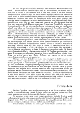 Eu tinha lido que Michael Caine era a única razão para ver O Americano Tranqüilo.
Não é. O trabalho de Caine como um típico herói de Graham Greene, um homem atrás da
culpa que o salvará, é extraordinário, mas o filme não é ruim, e não tem nenhuma
ambigüidade com relação ao papel dos americanos na degringolada que levou à Guerra do
Vietnã, como se temia. O católico Greene não podia entrar nos Estados Unidos porque era
considerado comunista mas nunca foi inteiramente aceito como autor engajado, pela
esquerda, porque o seu assunto era sempre a alma humana, ou o que há de mais individual e
antipolítico na gente. Mas nas suas buscas pela redenção ou pelo desencanto final ele
observou o sangrento século 20 como poucos e em O Americano Tranqüilo fez um dos seus
livros mais políticos. Na sua autobiografia, Greene conta que se tivesse que escolher uma
epígrafe para toda a sua obra seria um trecho de um poema de Robert Browning, "Nosso
interesse está na margem perigosa das coisas, no ladrão honesto, no assassino terno, no ateu
supersticioso... Observamos enquanto eles mantêm o equilíbrio do estonteante caminho do
meio". O estonteante caminho pelo meio das nossas contradições, que também passa pelo
meio dos perigosos paradoxos da História, é o caminho escolhido por Greene. O filme não é
tão bom quanto Michael Caine, mas, como ele, é grahamgreenesco de cima a baixo.
Se o filme Chicago fosse do Fosse, seria ótimo. Não apenas porque seria melhor do
que esse mas porque, com Sweet Charity e Cabaret, dois outros musicais que ele dirigiu no
teatro e depois no cinema, completaria uma simétrica trilogia da renovação do gênero by
Bob Fosse. Ninguém antes dele tinha usado a câmera e a montagem como parte da
coreografia, aproveitando a técnica do cinema um pouco como tinha explorado a
expressividade do corpo humano, na dança, de formas nunca antes imaginadas. Ele fez dois
outros filmes além de Charity e Cabaret: outro musical, All That Jazz, autobiográfico e bom,
apesar de um pouco megalomaníaco demais, e Lenny, uma biografia do cômico Lenny
Bruce, em preto-e-branco, com Dustin Hoffman, que precisa ser revisto porque
provavelmente era melhor do que se pensava.
Chicago é um filme de Bob Fosse sem o essencial, o próprio Bob Fosse, mas bem-
vindo assim mesmo: porque continua o que ele começou, e simplesmente por ser um filme
musical, que alguém já descreveu como a grande contribuição americana ao surrealismo, e
que tinha desaparecido. Vale principalmente pelas poderosas coxas da Catherine Zeta-Jones
Era compreensível que providenciassem um novo nariz para a Nicole Kidman, já que era
inaceitável uma Virginia Woolf de nariz arrebitado. Mas se podiam fazer o nariz que
quisessem, por que fizeram um nariz errado? Pelo que se vê nas fotografias a escritora tinha
um nariz longo mas reto e o que deram para a atriz é aquilino. Ou adunco. Aquilino é como
bico de águia, adunco é como o que mesmo? De qualquer jeito, está errado. Dizem os
maldosos que o importante era que o nariz falso não desmanchasse na água. De qualquer
jeito, por trás do nariz está a Nicole, o que torna qualquer crítica irrelevante.
Fizemos bem
Do baú. Console-se com o seguinte pensamento: se não tivesse reprimido nenhum
impulso e feito tudo que deu vontade de fazer, na hora em que deu vontade, você hoje
estaria preso, ou gravemente desfigurado. Civilização é autocontrole.
Só chegamos vivos a este ponto porque resistimos à tentação de dizer aquela
verdade, enterrar o nariz entre aqueles seios fazendo "ióim, ióim", jogar tudo no 17 ou sair
dançando com o PM. Todo homem (mulher, menos) é a soma, não das suas decisões mas
das suas hesitações, ou do que, pensando melhor, decidiu não fazer.
Nunca lamente o caminho não tomado, ele provavelmente levaria à ruína ― ou à
 