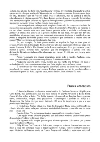 fortuna, mas ela não lhe faria bem. Quanta gente você não teve vontade de esgoelar e no fim
apenas sorriu e limpou sua lapela? Quanto jornal você não teve vontade de amarrotar e jogar
no lixo, desejando que em vez do jornal fosse o articulista, mas se conteve e passou,
educadamente, à página seguinte? Fez bem. Ignore o aviso de que a repressão de impulsos
leva a manchas na pele, cavernas no fígado e sono agitado do qual você acorda soqueando o
travesseiro. Acredite, pensar melhor é muito mais saudável.
Uma retrospetiva de tudo que você imaginou fazer e não fez o convenceria disto: foi
ou não foi mais prudente abandonar aquele plano de dinamitar o Ministério da Fazenda e,
em vez disso, mandar uma carta com ironias pesadas sobre o modelo econômico aos
jornais? A orelha dela estava ali, a poucos palmos da sua boca, por que não dar uma
mordidinha, só porque vocês estavam numa roda com outros, inclusive o marido dela, seu
patrão e ninguém entenderia quando você explicasse que confundira a orelha com um
canapé? Mas você recuou, civilizadamente. Fez bem.
Eu, por exemplo, fiz bem quando resisti ao impulso de fugir de casa para ser
aviador. Poupei-me da frustração de descobrir que eles não aceitavam pilotos de caça com
menos de 6 anos de idade. Um dia corri atrás de uma menina para dizer que a amava, pensei
melhor e apenas esbarrei nela, esperando que ela interpretasse a colisão com uma
declaração. Deixei-a sentada no chão, chorando, mas escapei do ridículo, pois eu nem sabia
seu nome.
Pensei vagamente em estudar arquitetura, como todo o mundo. Acabaria como
todos que eu conheço que estudaram arquitetura, fazendo outra coisa.
Poupei-me daquela outra coisa, mesmo que não tenha me formado em nada e
acabado fazendo esta estranha outra coisa, que é dar palpites sobre todas as coisas.
É verdade que às vezes me pergunto como teria sido se eu não tivesse reprimido o
impulso de ir estudar cinema em Londres. Eu hoje poderia ser, sei lá, um dos melhores
lavadores de pratos do Soho. Agora é tarde, nunca saberei. Mas acho que fiz bem.
Frases venenosas
O Terceiro Homem era baseado numa história do Graham Greene (e dirigido pelo
Carol Reed), mas consta que a sua fala mais famosa foi escrita por quem a diz no filme.
Orson Welles, sobre a Suíça: "Na Itália, durante 30 anos sob os Borgias, houve guerras,
terror, assassinatos, sangue. Eles produziram Michelangelo, Leonardo da Vinci e a
Renascença. Na Suíça, tiveram amor fraternal, 500 anos de democracia e paz e o que
produziram? O relógio cuco.”
É verdade que Welles falava pela boca do desprezível Harry Lime, justificando sua
vilania. Mas não existe nada para estimular a criatividade humana como falar mal de outro
país ― ou do seu.
Questin Crisp: "Os ingleses confundem incompetência com sinceridade."
"Um inglês é uma criatura que pensa que está sendo virtuosa quando está apenas
desconfortável”. (George Bernard Shaw).
"Os ingleses estão sempre prontos para admirar qualquer coisa desde que possam
fazer fila”. (George Mikes).
Billy Wilder: "A França é o único país em que as notas se desmancham em suas
mãos e você não consegue rasgar o papel higiênico". Antigo. Tanto o dinheiro quanto o
papel higiênico melhoraram muito na França. Pode-se até estabelecer uma regra universal:
 