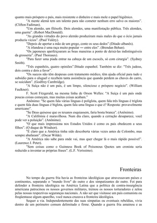 quanto mais próspero o país, mais resistente o dinheiro e mais mole o papel higiênico.
"A mente alemã tem um talento para não cometer nenhum erro salvo os maiores”.
(Clifton Fadiman).
"Um alemão, um filósofo. Dois alemães, uma manifestação pública. Três alemães,
uma guerra”. (Robert MacDonald).
"As grandes virtudes do povo alemão produziram mais males do que o ócio jamais
produziu vícios”. (Paul Valéry).
"Depois de apertar a mão de um grego, conte os seus dedos”.(Ditado albanês).
"A irlandesa é uma raça muito popular ― entre eles”. (Brendan Behan).
"Os japoneses aperfeiçoaram as boas maneiras a ponto de deixá-las indistinguíveis
da grosseria”. (Paul Thoreaux).
"Para fazer uma piada entrar na cabeça de um escocês, só com cirurgia”. (Sydney
Smith).
"Três espanhóis, quatro opiniões”.Ditado espanhol. Também se diz: "Três judeus,
dois contra e dois a favor”.
"Os suecos não têm despesas com tratamento médico, têm ajuda oficial para tudo e
subsídio para o aluguel e recebem tanta assistência que quando perdem as chaves do carro,
se suicidam”. (Godfrey Cambridge).
"A Suíça não é um país, é um limpo, silencioso e próspero negócio”. (William
Faulkner).
F. Scott Fitzgerald, na mesma linha de Orson Welles: "A Suíça é um país onde
poucas coisas começam, mas muitas coisas acabam.”
Anônimo: "Se quem fala várias línguas é poliglota, quem fala três línguas é triglota
e quem fala duas línguas é biglota, quem fala uma língua o que é? Resposta: provavelmente
americano”.
"Se Deus quisesse que os texanos esquiassem, faria bosta branca”. (Anônimo).
"A Califórnia é maravilhosa. Num dia claro, quando a cerração desaparece, você
pode ver a poluição”. (Anônimo).
"O que mais impressiona nos Estados Unidos é como os pais obedecem a seus
filhos”. (O duque de Windsor).
"É claro que a América tinha sido descoberta várias vezes antes de Colombo, mas
sempre abafaram”. (Oscar Wilde).
"A América não sabe para onde vai, mas quer chegar lá o mais rápido possível”.
(Laurence J. Peter).
"Sem coisas como o Guinness Book of Poisonous Quotes um cronista seria
reduzido a inventar as próprias frases”. (L.F. Verissimo).
Fronteiras
No tempo da guerra fria havia as fronteiras ideológicas que atravessavam países e
continentes, separando o "mundo livre" do outro e dos simpatizantes do outro. Foi para
defender a fronteira ideológica na América Latina que a política de contra-insurgência
americana patrocinou os nossos governos militares, treinou os nossos torturadores e zelou
pelas nossas respectivas seguranças nacionais. A não ser que visitasse um país comunista ou
freqüentasse algum aparelho, você nunca cruzava a fronteira ideológica.
Sequer a via. Independentemente das suas simpatias ou eventuais rebeldias, vivia
dentro de um perímetro comum delimitado e firme. Quando a guerra fria amainou e as
 