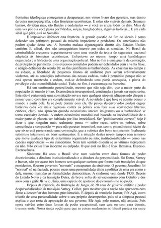 fronteiras ideológicas começaram a desaparecer, nos vimos livres dos generais, mas dentro
de outra macrogeografia, a das fronteiras econômicas. E estas são visíveis demais. Separam
bairros, dividem ruas, são fluidas e ondulantes ― e você as cruza todos os dias. Mais de
uma vez por dia você passa por flóridas, suíças, bangladeshes, algumas bolívias... E em cada
sinal que pára, está na Somália.
É impossível defender esta fronteira. A grande questão do fim do século é como
defender seu perímetro pessoal da miséria impaciente e predadora. Os americanos não
podem ajudar desta vez. A fronteira maluca ziguezagueia dentro dos Estados Unidos
também. E, afinal, eles não conseguiriam intervir em todas as somálias. No Brasil da
criminalidade crescente experimenta-se com uma versão da teoria de segurança nacional
adaptada às fronteiras econômicas. Enfrenta-se ao mesmo tempo uma bandidagem
organizada e a falência de uma organização policial. Mas no fim é uma guerra de contenção,
de proteção do perímetro. E os excessos cometidos podem ser defendidos com a velha frase,
o adágio definidor do século 20: os fins justificam as barbaridades. As chacinas no campo e
na cidade, a liberdade de pequenos tiranos de uniforme para serem arbitrariamente
violentos, até as condições subumanas das nossas cadeias, tudo é permitido porque não se
está apenas mantendo a ordem, está-se defendendo uma pátria ameaçada, a pátria do
privilégio e da insensibilidade social. Tudo, no fim, é escaramuça na fronteira.
Há um sentimento generalizado, mesmo que não seja dito, que a maior parte da
população do mundo é lixo. Excrescência irrecuperável, condenada a jamais ser outra coisa.
Esta não é certamente uma constatação nova e nem qualquer utopista ultrapassado chegou a
pensar que o contrário era completamente viável. A novidade é que hoje se admite pensar o
mundo a partir dela. Já se pode dormir com ela. Os países desenvolvidos podem erguer
barreiras cada vez mais rigorosas contra os pobres sem ferir suas convicções liberais,
embora, claro, não aprovem quando neonazistas atacam imigrantes ou a barbaridade se
torna excessiva demais. A ordem econômica mundial está baseada na inevitabilidade de a
maior parte do planeta ser habitada por lixo irreciclável. Ser "politicamente correto" hoje é
dizer o que ninguém mais realmente pensa ― sobre raças, sobre os pobres, sobre
consciência e compaixão ― para não parecer insensível, mas com o entendimento tácito de
que só se está preservando uma convenção, que a retórica dos bons sentimentos finalmente
substituiu totalmente os bons sentimentos. É a intuição destes novos tempos sem remorso
que move qualquer tipo de extermínio organizado ou não, institucionalizado ― como nas
cadeias superlotadas ― ou clandestino. Nem tem sentido discutir se as vítimas mereceram
ou não. Não existe lixo inocente ou culpado. O que está no lixo é lixo. Demasia. Excesso.
Excrescência.
Síndrome Há anos o Brasil vive num vaivém entre duas formas de poder
discricionário, a ditadura institucionalizada e a ditadura da personalidade. Só Dutra, Sarney
e Itamar, não por acaso três homens sem qualquer carisma que foram mais transições do que
presidentes, fizeram governos "normais" e escaparam da síndrome. O governo Juscelino foi
"normal" só na fachada, poucas vezes uma personalidade ditou a política de uma era como a
dele, mesmo mantidas as formalidades democráticas. A síndrome vem desde 1930. Depois
do Estado Novo e da transição Dutra, da breve volta do salvacionismo com Getúlio e dos
anos com a grife JK veio Jânio, uma espécie de apoteose do personalismo no poder.
Depois da renúncia, da frustração de Jango, de 20 anos de governo militar e poder
despersonalizado e da transição Sarney, Collor, para mostrar que a nação não aprendera com
Jânio a desconfiar dos homens providenciais. E depois da transição Itamar, Efe Agá, outro
triunfo de uma personalidade sobre o seu próprio desempenho, pois só a simpatia pessoal
explica o que resta de aprovação do seu governo. Efe Agá, pelo menos, não assusta. Pois
nesse vaivém entre duas formas de poder excepcional, sem cara ou com cara demais,
tivemos sorte. Nossa única opção para que as coisas mudassem no Brasil parecia ser entre
 