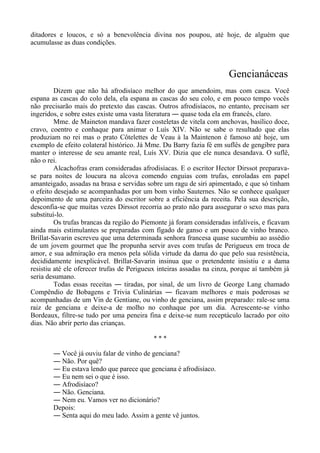 ditadores e loucos, e só a benevolência divina nos poupou, até hoje, de alguém que
acumulasse as duas condições.
Gencianáceas
Dizem que não há afrodisíaco melhor do que amendoim, mas com casca. Você
espana as cascas do colo dela, ela espana as cascas do seu colo, e em pouco tempo vocês
não precisarão mais do pretexto das cascas. Outros afrodisíacos, no entanto, precisam ser
ingeridos, e sobre estes existe uma vasta literatura ― quase toda ela em francês, claro.
Mme. de Maineton mandava fazer costeletas de vitela com anchovas, basílico doce,
cravo, coentro e conhaque para animar o Luís XIV. Não se sabe o resultado que elas
produziam no rei mas o prato Côtelettes de Veau à la Maintenon é famoso até hoje, um
exemplo de efeito colateral histórico. Já Mme. Du Barry fazia fé em suflês de gengibre para
manter o interesse de seu amante real, Luís XV. Dizia que ele nunca desandava. O suflê,
não o rei.
Alcachofras eram consideradas afrodisíacas. E o escritor Hector Dirssot preparava-
se para noites de loucura na alcova comendo enguias com trufas, enroladas em papel
amanteigado, assadas na brasa e servidas sobre um ragu de siri apimentado, e que só tinham
o efeito desejado se acompanhadas por um bom vinho Sauternes. Não se conhece qualquer
depoimento de uma parceira do escritor sobre a eficiência da receita. Pela sua descrição,
desconfia-se que muitas vezes Dirssot recorria ao prato não para assegurar o sexo mas para
substituí-lo.
Os trufas brancas da região do Piemonte já foram consideradas infalíveis, e ficavam
ainda mais estimulantes se preparadas com fígado de ganso e um pouco de vinho branco.
Brillat-Savarin escreveu que uma determinada senhora francesa quase sucumbiu ao assédio
de um jovem gourmet que lhe propunha servir aves com trufas de Perigueux em troca de
amor, e sua admiração era menos pela sólida virtude da dama do que pelo sua resistência,
decididamente inexplicável. Brillat-Savarin insinua que o pretendente insistiu e a dama
resistiu até ele oferecer trufas de Perigueux inteiras assadas na cinza, porque aí também já
seria desumano.
Todas essas receitas ― tiradas, por sinal, de um livro de George Lang chamado
Compêndio de Bobagens e Trivia Culinárias ― ficavam melhores e mais poderosas se
acompanhadas de um Vin de Gentiane, ou vinho de genciana, assim preparado: rale-se uma
raiz de genciana e deixe-a de molho no conhaque por um dia. Acrescente-se vinho
Bordeaux, filtre-se tudo por uma peneira fina e deixe-se num receptáculo lacrado por oito
dias. Não abrir perto das crianças.
* * *
― Você já ouviu falar de vinho de genciana?
― Não. Por quê?
― Eu estava lendo que parece que genciana é afrodisíaco.
― Eu nem sei o que é isso.
― Afrodisíaco?
― Não. Genciana.
― Nem eu. Vamos ver no dicionário?
Depois:
― Senta aqui do meu lado. Assim a gente vê juntos.
 