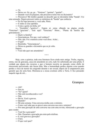 ― Tá.
― Deixa ver. Ge, ge, ge... "Genioso", "genista", "genital"...
― Quando você era pequeno, não procurava nome feio no dicionário?
― Procurava! Me lembro quando eu descobri que no dicionário tinha "bunda". Foi
uma sensação. Depois procurei todos os sinônimos de "bunda" que conhecia.
― Eu fui logo procurar o, você sabe. Pênis.
― E todos os seus apelidos.
― Como a gente era boba, né?
― "Genitália"..."genitivo"... Espera aí, estou olhando na página errada.
"Genciana"..."genciana"... Está aqui! "Genciana." Hmm... "Planta da família das
gencianáceas..."
― Qual é a família?
― Gencianáceas. Por que, você conhece?
― Não, não. Foi a maneira como você disse. Achei...
― O quê?
― Bonitinho. "Gencianáceas"...
― Deixa eu guardar o dicionário que eu já volto.
Depois:
― Você não quer uns amendoins?
* * *
Hoje, com a química, toda essa literatura ficou ainda mais antiga. Trufas, enguias,
ostras, raiz de genciana, casca de amendoim no colo, tudo foi substituído por uma pílula. É
verdade que alguns dos recursos a que o homem recorria no passado, como chifre de
rinoceronte pulverizado, não fazem falta. Mas a humanidade perdeu alguma coisa quando
perdeu o risco de morrer de congestão durante o ato sexual, depois de se empanturrar para
garantir que ele seria bom. Diminuiu-se a nossa aventura sobre a Terra. E fico pensando
naquele ragu de siri...
Grampos
― Alô?
― Sou eu.
― "Eu" quem?
― Não está reconhecendo a voz?
― Não.
― Devia. Você a gravou.
― Quando?
― Há uma semana. Uma conversa minha com o ministro.
― Como você sabe que eu gravei uma conversa sua com o ministro?
― Por uma gravação de uma conversa sua com uma revista, oferecendo a gravação
para vender.
― Você fez a gravação?
― Não. Passaram a gravação pra mim pelo telefone.
― E você gravou a gravação?
― Claro.
― O que você quer?
 
