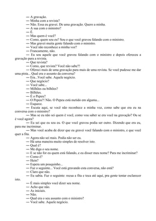 ― A gravação.
― Minha com a revista?
― Não. Essa eu gravei. De uma gravação. Quero a minha.
― A sua com o ministro?
― É.
― Mas quem é você?
― Como, quem sou eu? Sou o que você gravou falando com o ministro.
― Mas gravei muita gente falando com o ministro.
― Você não reconhece a minha voz?
― Francamente, não.
― Eu sou aquele que você gravou falando com o ministro e depois ofereceu a
gravação para a revista.
― Que revista?
― Como, que revista? Você não sabe?!
― Ofereci mais de uma gravação para mais de uma revista. Se você pudesse me dar
uma pista... Qual era o assunto da conversa?
― Era...Você sabe. Aquele negócio.
― Que negócio?
― Você sabe...
― Milhões ou bilhões?
― Bilhões.
― É o Pepeu?
― O Pepeu?! Não. O Pepeu está metido em alguma...
― Esquece.
― Escuta aqui, se você não reconhece a minha voz, como sabe que era eu na
conversa com o ministro?
― Mas se eu não sei quem é você, como vou saber se era você na gravação? Ou se
é você agora?
― Eu sei que eu sou eu. O que você gravou podia ser outro. Dizendo que era eu,
para me incriminar.
― Mas você acaba de dizer que eu gravei você falando com o ministro, e que você
quer a fita.
― Agora não sei mais. Podia não ser eu.
― Há uma maneira muito simples de resolver isto.
― Qual é?
― Me diga o seu nome.
― E se não for eu quem está falando, e eu disser meu nome? Para me incriminar?
― Como é?
― Hein?
― Espera um pouquinho...
― Faz o seguinte... Você está gravando esta conversa, não está?
― Claro que não.
― Eu sabia. Faz o seguinte: recua a fita e toca até aqui, pra gente tentar esclarecer
isto.
― É mais simples você dizer seu nome.
― Acho que não.
― As iniciais.
― Não.
― Qual era o seu assunto com o ministro?
― Você sabe. Aquele negócio.
 