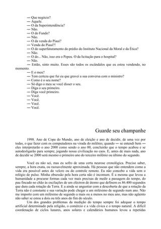 ― Que negócio?
― Aquele.
― O da Superintendência?
― Não.
― O do Fundo?
― Não.
― O da venda do Piauí?
― Venda do Piauí?!
― O do superfaturamento do prédio do Instituto Nacional da Moral e da Ética?
― Não.
― O do... Não, isso era o Pepeu. O da licitação para o hospital?
― Não.
― Então, sinto muito. Esses são todos os escândalos que eu estou vendendo, no
momento.
― E o meu?
― Tem certeza que fui eu que gravei a sua conversa com o ministro?
― Como é o seu nome?
― Só digo o meu se você disser o seu.
― Diga o seu primeiro.
― Diga você primeiro.
― Você.
― Você.
― Você.
― Você.
Guarde seu champanhe
1998. Ano de Copa do Mundo, ano de eleição e ano de decidir, de uma vez por
todas, o que fazer com os computadores na virada do milênio, quando ― se entendi bem ―
eles interpretarão o ano 2000 como sendo o ano 00, concluirão que o tempo acabou e se
autodesligarão para sempre, jogando nossa civilização no caos. E, antes de mais nada, ano
de decidir se 2000 será mesmo o primeiro ano do terceiro milênio ou último do segundo.
Você eu não sei, mas eu sofro de uma certa neurose cronológica. Preciso saber,
sempre, a hora exata, ou razoavelmente aproximada. Há pessoas que não entendem como a
vida era possível antes do velcro ou do controle remoto. Eu não concebo a vida sem o
relógio de pulso. Minha obsessão pela hora certa não é incomum. É a mesma que levou a
humanidade a procurar formas cada vez mais precisas de medir a passagem do tempo, do
pau fincado no chão às oscilações de um eléctron de átomo que definem os 86.400 segundos
que dura cada rotação da Terra. E a ainda se angustiar com a descoberta de que a rotação da
Terra não é constante e sua variação pode chegar a um milésimo de segundo num ano. Não
me importo com um milésimo de segundo a mais ou a menos no meu ano, mas não agüento
não saber se estou a dois ou três anos do fim do século.
Um dos grandes problemas da medição do tempo sempre foi adequar o tempo
artificial determinado pela religião, o comércio e a vida cívica e o tempo natural. A difícil
coordenação de ciclos lunares, anos solares e calendários humanos levou a repetidas
 