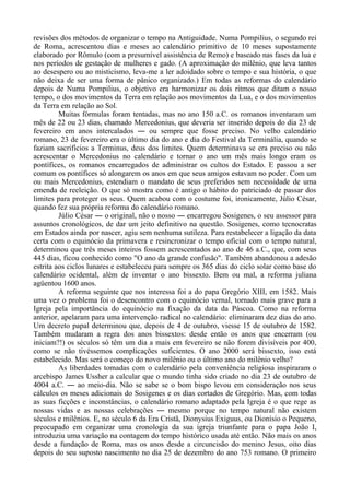 revisões dos métodos de organizar o tempo na Antiguidade. Numa Pompilius, o segundo rei
de Roma, acrescentou dias e meses ao calendário primitivo de 10 meses supostamente
elaborado por Rômulo (com a presumível assistência de Remo) e baseado nas fases da lua e
nos períodos de gestação de mulheres e gado. (A aproximação do milênio, que leva tantos
ao desespero ou ao misticismo, leva-me a ler adoidado sobre o tempo e sua história, o que
não deixa de ser uma forma de pânico organizado.) Em todas as reformas do calendário
depois de Numa Pompilius, o objetivo era harmonizar os dois ritmos que ditam o nosso
tempo, o dos movimentos da Terra em relação aos movimentos da Lua, e o dos movimentos
da Terra em relação ao Sol.
Muitas fórmulas foram tentadas, mas no ano 150 a.C. os romanos inventaram um
mês de 22 ou 23 dias, chamado Mercedonius, que deveria ser inserido depois do dia 23 de
fevereiro em anos intercalados ― ou sempre que fosse preciso. No velho calendário
romano, 23 de fevereiro era o último dia do ano e dia do Festival da Terminália, quando se
faziam sacrifícios a Terminus, deus dos limites. Quem determinava se era preciso ou não
acrescentar o Mercedonius no calendário e tornar o ano um mês mais longo eram os
pontífices, os romanos encarregados de administrar os cultos do Estado. E passou a ser
comum os pontífices só alongarem os anos em que seus amigos estavam no poder. Com um
ou mais Mercedonius, estendiam o mandato de seus preferidos sem necessidade de uma
emenda de reeleição. O que só mostra como é antigo o hábito do patriciado de passar dos
limites para proteger os seus. Quem acabou com o costume foi, ironicamente, Júlio César,
quando fez sua própria reforma do calendário romano.
Júlio César ― o original, não o nosso ― encarregou Sosigenes, o seu assessor para
assuntos cronológicos, de dar um jeito definitivo na questão. Sosigenes, como tecnocratas
em Estados ainda por nascer, agiu sem nenhuma sutileza. Para restabelecer a ligação da data
certa com o equinócio da primavera e resincronizar o tempo oficial com o tempo natural,
determinou que três meses inteiros fossem acrescentados ao ano de 46 a.C., que, com seus
445 dias, ficou conhecido como "O ano da grande confusão". Também abandonou a adesão
estrita aos ciclos lunares e estabeleceu para sempre os 365 dias do ciclo solar como base do
calendário ocidental, além de inventar o ano bissexto. Bem ou mal, a reforma juliana
agüentou 1600 anos.
A reforma seguinte que nos interessa foi a do papa Gregório XIII, em 1582. Mais
uma vez o problema foi o desencontro com o equinócio vernal, tornado mais grave para a
Igreja pela importância do equinócio na fixação da data da Páscoa. Como na reforma
anterior, apelaram para uma intervenção radical no calendário: eliminaram dez dias do ano.
Um decreto papal determinou que, depois de 4 de outubro, viesse 15 de outubro de 1582.
Também mudaram a regra dos anos bissextos: desde então os anos que encerram (ou
iniciam?!) os séculos só têm um dia a mais em fevereiro se não forem divisíveis por 400,
como se não tivéssemos complicações suficientes. O ano 2000 será bissexto, isso está
estabelecido. Mas será o começo do novo milênio ou o último ano do milênio velho?
As liberdades tomadas com o calendário pela conveniência religiosa inspiraram o
arcebispo James Ussher a calcular que o mundo tinha sido criado no dia 23 de outubro de
4004 a.C. ― ao meio-dia. Não se sabe se o bom bispo levou em consideração nos seus
cálculos os meses adicionais do Sosigenes e os dias cortados de Gregório. Mas, com todas
as suas ficções e inconstâncias, o calendário romano adaptado pela Igreja é o que rege as
nossas vidas e as nossas celebrações ― mesmo porque no tempo natural não existem
séculos e milênios. E, no século 6 da Era Cristã, Dionysius Exiguus, ou Dionísio o Pequeno,
preocupado em organizar uma cronologia da sua igreja triunfante para o papa João I,
introduziu uma variação na contagem do tempo histórico usada até então. Não mais os anos
desde a fundação de Roma, mas os anos desde a circuncisão do menino Jesus, oito dias
depois do seu suposto nascimento no dia 25 de dezembro do ano 753 romano. O primeiro
 