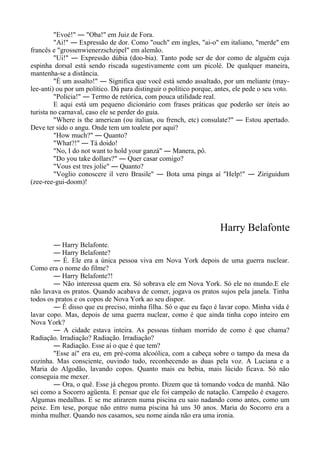 "Evoé!" ― "Oba!" em Juiz de Fora.
"Ai!" ― Expressão de dor. Como "ouch" em ingles, "ai-o" em italiano, "merde" em
francês e "grossenwienerzschzipel" em alemão.
"Ui!" ― Expressão dúbia (doo-bia). Tanto pode ser de dor como de alguém cuja
espinha dorsal está sendo riscada sugestivamente com um picolé. De qualquer maneira,
mantenha-se a distância.
"É um assalto!" ― Significa que você está sendo assaltado, por um meliante (may-
lee-anti) ou por um político. Dá para distinguir o político porque, antes, ele pede o seu voto.
"Polícia!" ― Termo de retórica, com pouca utilidade real.
E aqui está um pequeno dicionário com frases práticas que poderão ser úteis ao
turista no carnaval, caso ele se perder do guia.
"Where is the american (ou italian, ou french, etc) consulate?" ― Estou apertado.
Deve ter sido o angu. Onde tem um toalete por aqui?
"How much?" ― Quanto?
"What?!" ― Tá doido!
"No, I do not want to hold your ganzá" ― Manera, pô.
"Do you take dollars?" ― Quer casar comigo?
"Vous est tres jolie" ― Quanto?
"Voglio conoscere il vero Brasile" ― Bota uma pinga aí "Help!" ― Ziriguidum
(zee-ree-gui-doom)!
Harry Belafonte
― Harry Belafonte.
― Harry Belafonte?
― É. Ele era a única pessoa viva em Nova York depois de uma guerra nuclear.
Como era o nome do filme?
― Harry Belafonte?!
― Não interessa quem era. Só sobrava ele em Nova York. Só ele no mundo.E ele
não lavava os pratos. Quando acabava de comer, jogava os pratos sujos pela janela. Tinha
todos os pratos e os copos de Nova York ao seu dispor.
― É disso que eu preciso, minha filha. Só o que eu faço é lavar copo. Minha vida é
lavar copo. Mas, depois de uma guerra nuclear, como é que ainda tinha copo inteiro em
Nova York?
― A cidade estava inteira. As pessoas tinham morrido de como é que chama?
Radiação. Irradiação? Radiação. Irradiação?
― Radiação. Esse aí o que é que tem?
"Esse aí" era eu, em pré-coma alcoólica, com a cabeça sobre o tampo da mesa da
cozinha. Mas consciente, ouvindo tudo, reconhecendo as duas pela voz. A Luciana e a
Maria do Algodão, lavando copos. Quanto mais eu bebia, mais lúcido ficava. Só não
conseguia me mexer.
― Ora, o quê. Esse já chegou pronto. Dizem que tá tomando vodca de manhã. Não
sei como a Socorro agüenta. E pensar que ele foi campeão de natação. Campeão é exagero.
Algumas medalhas. E se me atirarem numa piscina eu saio nadando como antes, como um
peixe. Em tese, porque não entro numa piscina há uns 30 anos. Maria do Socorro era a
minha mulher. Quando nos casamos, seu nome ainda não era uma ironia.
 
