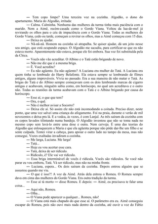 ― Tem copo limpo? Uma terceira voz na cozinha. Algodão, o dono do
apartamento. Maria do Algodão, irritada:
― Calma. Calminha. Nenhuma das mulheres da turma tinha mais paciência com o
marido. Nem a Aimê, recém-casada como o Gordo Viana. Voltou da lua-de-mel já
revirando os olhos para o céu de impaciência com o Gordo Viana. Todas as mulheres do
Gordo Viana, cedo ou tarde, começam a revirar os olhos, mas a Aimê começou com 15 dias.
― Deixa eu ajudar.
― Nã-nã-nã. Homem na cozinha só atrapalha. Se quiser ajudar, dá um jeito nesse
seu amigo, que está ocupando espaço. O Algodão me sacudiu, para certificar-se que eu não
estava morto. Aparentemente não estava, porque ele foi embora. Sua voz foi substituída pela
da Chica.
― Vocês não vão acreditar. O Albino e o Tatá estão brigando de novo.
― Não me diz que é a mesma briga.
― É. Você acredita?
― Eu não agüento. Eu não agüento? A Luciana era mulher do Tatá. A Luciana era
quem tinha se lembrado do Harry Belafonte. Ela estava sempre se lembrando de filmes
antigos, alguns improváveis. Vivia no passado. Era a sua maneira de não matar o Tatá. As
brigas do Tatá e do Albino sempre começavam com os dois lembrando marcas de cigarro
antigas e acabavam, ninguém sabia como, em horóscopo, no qual um acreditava e o outro
não. Todas as reuniões da turma acabavam com o Tatá e o Albino brigando por causa do
horóscopo.
― Esse aí, o que que tem?
― Ora, o quê.
― Não é melhor avisar a Socorro?
― Deixa ele aí. Só assim ele não está incomodando a coitada. Preciso dizer, neste
ponto, que uma vez salvei uma criança do afogamento. Foi na praia, durante o verão de mil
novecentos e deixa pra lá. E a vodca, às vezes, é com Lanjal. As três saíram da cozinha com
os copos lavados tilintando numa bandeja. O Algodão inventou que não se toma nada no
mesmo copo sem lavá-lo entre uma dose e outra. Nem cerveja. É uma das teorias do
Algodão que enlouquecem a Maria e que ela agüenta porque não pôde dar-lhe um filho e se
sente culpada. Tentei virar a cabeça, para apoiar o outro lado no tampo da mesa, mas não
consegui. Vozes exaltadas invadiram a cozinha.
― Me larga, Luciana. Me larga!
― Tatá...
― Hoje eu vou acertar esse cara.
― Tatá, deixa de ser ridículo.
― Ridículo, é? Ele vai ver ridículo.
― Essa briga interminável de vocês é ridícula. Vocês são ridículos. Se você não
parar eu vou embora, Tatá. Vá ser ridículo, mas não na minha frente.
― Luciana, espera... Os dois saíram da cozinha. Depois entrou alguém que se
assustou quando me viu.
― O que é isso?! A voz da Aimê. Atrás dela entrou o Romeu. O Romeu sempre
dava em cima das mulheres do Gordo Viana. Era outra tradição da turma.
― Esse aí tá morto ― disse Romeu. E depois: ― Aimê, eu precisava te falar uma
coisa...
― Aqui não, Romeu.
― Olha...
― O Viana pode aparecer a qualquer... Romeu, não!
― O Viana está mais chapado do que esse aí. O parâmetro era eu. Aimê conseguiu
escapar do Romeu, pois não ouvi mais nada dentro da cozinha, até ouvir a voz do Fábio
 
