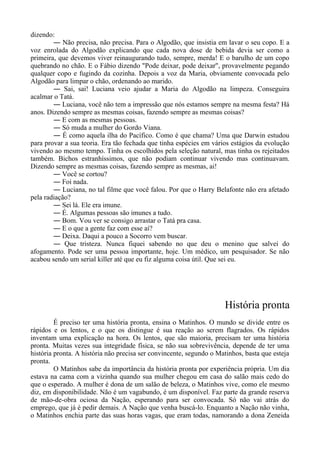 dizendo:
― Não precisa, não precisa. Para o Algodão, que insistia em lavar o seu copo. E a
voz enrolada do Algodão explicando que cada nova dose de bebida devia ser como a
primeira, que devemos viver reinaugurando tudo, sempre, merda! E o barulho de um copo
quebrando no chão. E o Fábio dizendo "Pode deixar, pode deixar", provavelmente pegando
qualquer copo e fugindo da cozinha. Depois a voz da Maria, obviamente convocada pelo
Algodão para limpar o chão, ordenando ao marido.
― Sai, sai! Luciana veio ajudar a Maria do Algodão na limpeza. Conseguira
acalmar o Tatá.
― Luciana, você não tem a impressão que nós estamos sempre na mesma festa? Há
anos. Dizendo sempre as mesmas coisas, fazendo sempre as mesmas coisas?
― E com as mesmas pessoas.
― Só muda a mulher do Gordo Viana.
― É como aquela ilha do Pacífico. Como é que chama? Uma que Darwin estudou
para provar a sua teoria. Era tão fechada que tinha espécies em vários estágios da evolução
vivendo ao mesmo tempo. Tinha os escolhidos pela seleção natural, mas tinha os rejeitados
também. Bichos estranhíssimos, que não podiam continuar vivendo mas continuavam.
Dizendo sempre as mesmas coisas, fazendo sempre as mesmas, ai!
― Você se cortou?
― Foi nada.
― Luciana, no tal filme que você falou. Por que o Harry Belafonte não era afetado
pela radiação?
― Sei lá. Ele era imune.
― É. Algumas pessoas são imunes a tudo.
― Bom. Vou ver se consigo arrastar o Tatá pra casa.
― E o que a gente faz com esse aí?
― Deixa. Daqui a pouco a Socorro vem buscar.
― Que tristeza. Nunca fiquei sabendo no que deu o menino que salvei do
afogamento. Pode ser uma pessoa importante, hoje. Um médico, um pesquisador. Se não
acabou sendo um serial killer até que eu fiz alguma coisa útil. Que sei eu.
História pronta
É preciso ter uma história pronta, ensina o Matinhos. O mundo se divide entre os
rápidos e os lentos, e o que os distingue é sua reação ao serem flagrados. Os rápidos
inventam uma explicação na hora. Os lentos, que são maioria, precisam ter uma história
pronta. Muitas vezes sua integridade física, se não sua sobrevivência, depende de ter uma
história pronta. A história não precisa ser convincente, segundo o Matinhos, basta que esteja
pronta.
O Matinhos sabe da importância da história pronta por experiência própria. Um dia
estava na cama com a vizinha quando sua mulher chegou em casa do salão mais cedo do
que o esperado. A mulher é dona de um salão de beleza, o Matinhos vive, como ele mesmo
diz, em disponibilidade. Não é um vagabundo, é um disponível. Faz parte da grande reserva
de mão-de-obra ociosa da Nação, esperando para ser convocada. Só não vai atrás do
emprego, que já é pedir demais. A Nação que venha buscá-lo. Enquanto a Nação não vinha,
o Matinhos enchia parte das suas horas vagas, que eram todas, namorando a dona Zeneida
 