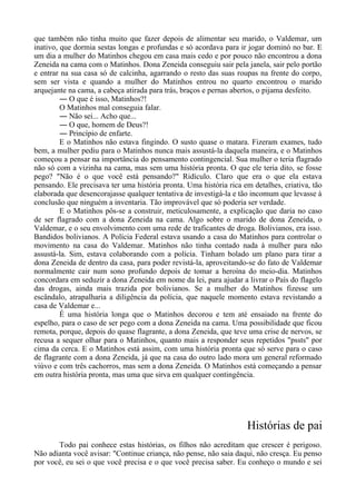 que também não tinha muito que fazer depois de alimentar seu marido, o Valdemar, um
inativo, que dormia sestas longas e profundas e só acordava para ir jogar dominó no bar. E
um dia a mulher do Matinhos chegou em casa mais cedo e por pouco não encontrou a dona
Zeneida na cama com o Matinhos. Dona Zeneida conseguiu sair pela janela, sair pelo portão
e entrar na sua casa só de calcinha, agarrando o resto das suas roupas na frente do corpo,
sem ser vista e quando a mulher do Matinhos entrou no quarto encontrou o marido
arquejante na cama, a cabeça atirada para trás, braços e pernas abertos, o pijama desfeito.
― O que é isso, Matinhos?!
O Matinhos mal conseguia falar.
― Não sei... Acho que...
― O que, homem de Deus?!
― Princípio de enfarte.
E o Matinhos não estava fingindo. O susto quase o matara. Fizeram exames, tudo
bem, a mulher pediu para o Matinhos nunca mais assustá-la daquela maneira, e o Matinhos
começou a pensar na importância do pensamento contingencial. Sua mulher o teria flagrado
não só com a vizinha na cama, mas sem uma história pronta. O que ele teria dito, se fosse
pego? "Não é o que você está pensando?" Ridículo. Claro que era o que ela estava
pensando. Ele precisava ter uma história pronta. Uma história rica em detalhes, criativa, tão
elaborada que desencorajasse qualquer tentativa de investigá-la e tão incomum que levasse à
conclusão que ninguém a inventaria. Tão improvável que só poderia ser verdade.
E o Matinhos pôs-se a construir, meticulosamente, a explicação que daria no caso
de ser flagrado com a dona Zeneida na cama. Algo sobre o marido de dona Zeneida, o
Valdemar, e o seu envolvimento com uma rede de traficantes de droga. Bolivianos, era isso.
Bandidos bolivianos. A Polícia Federal estava usando a casa do Matinhos para controlar o
movimento na casa do Valdemar. Matinhos não tinha contado nada à mulher para não
assustá-la. Sim, estava colaborando com a polícia. Tinham bolado um plano para tirar a
dona Zeneida de dentro da casa, para poder revistá-la, aproveitando-se do fato de Valdemar
normalmente cair num sono profundo depois de tomar a heroína do meio-dia. Matinhos
concordara em seduzir a dona Zeneida em nome da lei, para ajudar a livrar o País do flagelo
das drogas, ainda mais trazida por bolivianos. Se a mulher do Matinhos fizesse um
escândalo, atrapalharia a diligência da polícia, que naquele momento estava revistando a
casa de Valdemar e...
É uma história longa que o Matinhos decorou e tem até ensaiado na frente do
espelho, para o caso de ser pego com a dona Zeneida na cama. Uma possibilidade que ficou
remota, porque, depois do quase flagrante, a dona Zeneida, que teve uma crise de nervos, se
recusa a sequer olhar para o Matinhos, quanto mais a responder seus repetidos "pssts" por
cima da cerca. E o Matinhos está assim, com uma história pronta que só serve para o caso
de flagrante com a dona Zeneida, já que na casa do outro lado mora um general reformado
viúvo e com três cachorros, mas sem a dona Zeneida. O Matinhos está começando a pensar
em outra história pronta, mas uma que sirva em qualquer contingência.
Histórias de pai
Todo pai conhece estas histórias, os filhos não acreditam que crescer é perigoso.
Não adianta você avisar: "Continue criança, não pense, não saia daqui, não cresça. Eu penso
por você, eu sei o que você precisa e o que você precisa saber. Eu conheço o mundo e sei
 