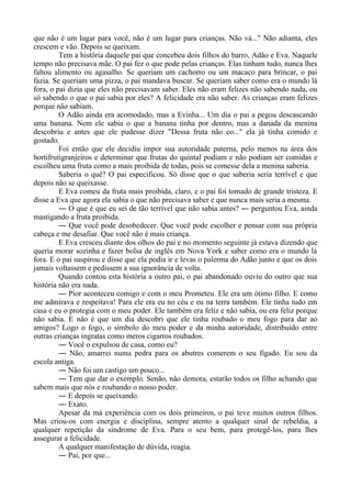 que não é um lugar para você, não é um lugar para crianças. Não vá..." Não adianta, eles
crescem e vão. Depois se queixam.
Tem a história daquele pai que concebeu dois filhos do barro, Adão e Eva. Naquele
tempo não precisava mãe. O pai fez o que pode pelas crianças. Elas tinham tudo, nunca lhes
faltou alimento ou agasalho. Se queriam um cachorro ou um macaco para brincar, o pai
fazia. Se queriam uma pizza, o pai mandava buscar. Se queriam saber como era o mundo lá
fora, o pai dizia que eles não precisavam saber. Eles não eram felizes não sabendo nada, ou
só sabendo o que o pai sabia por eles? A felicidade era não saber. As crianças eram felizes
porque não sabiam.
O Adão ainda era acomodado, mas a Evinha... Um dia o pai a pegou descascando
uma banana. Nem ele sabia o que a banana tinha por dentro, mas a danada da menina
descobriu e antes que ele pudesse dizer "Dessa fruta não co..." ela já tinha comido e
gostado.
Foi então que ele decidiu impor sua autoridade paterna, pelo menos na área dos
hortifrutigranjeiros e determinar que frutas do quintal podiam e não podiam ser comidas e
escolheu uma fruta como a mais proibida de todas, pois se comesse dela a menina saberia.
Saberia o quê? O pai especificou. Só disse que o que saberia seria terrível e que
depois não se queixasse.
E Eva comeu da fruta mais proibida, claro, e o pai foi tomado de grande tristeza. E
disse a Eva que agora ela sabia o que não precisava saber e que nunca mais seria a mesma.
― O que é que eu sei de tão terrível que não sabia antes? ― perguntou Eva, ainda
mastigando a fruta proibida.
― Que você pode desobedecer. Que você pode escolher e pensar com sua própria
cabeça e me desafiar. Que você não é mais criança.
E Eva cresceu diante dos olhos do pai e no momento seguinte já estava dizendo que
queria morar sozinha e fazer bolsa de inglês em Nova York e saber como era o mundo lá
fora. E o pai suspirou e disse que ela podia ir e levas o palerma do Adão junto e que os dois
jamais voltassem e pedissem a sua ignorância de volta.
Quando contou esta história a outro pai, o pai abandonado ouviu do outro que sua
história não era nada.
― Pior aconteceu comigo e com o meu Prometeu. Ele era um ótimo filho. E como
me admirava e respeitava! Para ele era eu no céu e eu na terra também. Ele tinha tudo em
casa e eu o protegia com o meu poder. Ele também era feliz e não sabia, ou era feliz porque
não sabia. E não é que um dia descobri que ele tinha roubado o meu fogo para dar ao
amigos? Logo o fogo, o símbolo do meu poder e da minha autoridade, distribuído entre
outras crianças ingratas como meros cigarros roubados.
― Você o expulsou de casa, como eu?
― Não, amarrei numa pedra para os abutres comerem o seu fígado. Eu sou da
escola antiga.
― Não foi um castigo um pouco...
― Tem que dar o exemplo. Senão, não demora, estarão todos os filho achando que
sabem mais que nós e roubando o nosso poder.
― E depois se queixando.
― Exato.
Apesar da má experiência com os dois primeiros, o pai teve muitos outros filhos.
Mas criou-os com energia e disciplina, sempre atento a qualquer sinal de rebeldia, a
qualquer repetição da síndrome de Eva. Para o seu bem, para protegê-los, para lhes
assegurar a felicidade.
A qualquer manifestação de dúvida, reagia.
― Pai, por que...
 