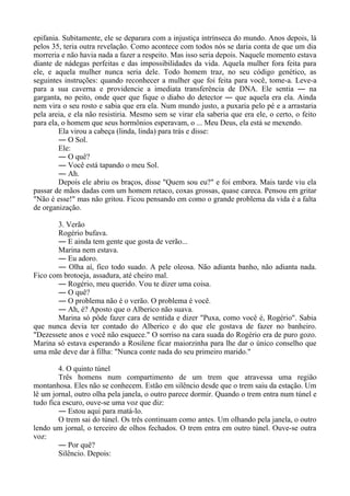 epifania. Subitamente, ele se deparara com a injustiça intrínseca do mundo. Anos depois, lá
pelos 35, teria outra revelação. Como acontece com todos nós se daria conta de que um dia
morreria e não havia nada a fazer a respeito. Mas isso seria depois. Naquele momento estava
diante de nádegas perfeitas e das impossibilidades da vida. Aquela mulher fora feita para
ele, e aquela mulher nunca seria dele. Todo homem traz, no seu código genético, as
seguintes instruções: quando reconhecer a mulher que foi feita para você, tome-a. Leve-a
para a sua caverna e providencie a imediata transferência de DNA. Ele sentia ― na
garganta, no peito, onde quer que fique o diabo do detector ― que aquela era ela. Ainda
nem vira o seu rosto e sabia que era ela. Num mundo justo, a puxaria pelo pé e a arrastaria
pela areia, e ela não resistiria. Mesmo sem se virar ela saberia que era ele, o certo, o feito
para ela, o homem que seus hormônios esperavam, o ... Meu Deus, ela está se mexendo.
Ela virou a cabeça (linda, linda) para trás e disse:
― O Sol.
Ele:
― O quê?
― Você está tapando o meu Sol.
― Ah.
Depois ele abriu os braços, disse "Quem sou eu?" e foi embora. Mais tarde viu ela
passar de mãos dadas com um homem retaco, coxas grossas, quase careca. Pensou em gritar
"Não é esse!" mas não gritou. Ficou pensando em como o grande problema da vida é a falta
de organização.
3. Verão
Rogério bufava.
― E ainda tem gente que gosta de verão...
Marina nem estava.
― Eu adoro.
― Olha aí, fico todo suado. A pele oleosa. Não adianta banho, não adianta nada.
Fico com brotoeja, assadura, até cheiro mal.
― Rogério, meu querido. Vou te dizer uma coisa.
― O quê?
― O problema não é o verão. O problema é você.
― Ah, é? Aposto que o Alberico não suava.
Marina só pôde fazer cara de sentida e dizer "Puxa, como você é, Rogério". Sabia
que nunca devia ter contado do Alberico e do que ele gostava de fazer no banheiro.
"Dezessete anos e você não esquece." O sorriso na cara suada do Rogério era de puro gozo.
Marina só estava esperando a Rosilene ficar maiorzinha para lhe dar o único conselho que
uma mãe deve dar à filha: "Nunca conte nada do seu primeiro marido."
4. O quinto túnel
Três homens num compartimento de um trem que atravessa uma região
montanhosa. Eles não se conhecem. Estão em silêncio desde que o trem saiu da estação. Um
lê um jornal, outro olha pela janela, o outro parece dormir. Quando o trem entra num túnel e
tudo fica escuro, ouve-se uma voz que diz:
― Estou aqui para matá-lo.
O trem sai do túnel. Os três continuam como antes. Um olhando pela janela, o outro
lendo um jornal, o terceiro de olhos fechados. O trem entra em outro túnel. Ouve-se outra
voz:
― Por quê?
Silêncio. Depois:
 