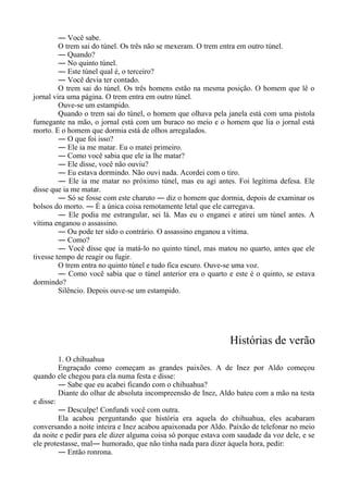 ― Você sabe.
O trem sai do túnel. Os três não se mexeram. O trem entra em outro túnel.
― Quando?
― No quinto túnel.
― Este túnel qual é, o terceiro?
― Você devia ter contado.
O trem sai do túnel. Os três homens estão na mesma posição. O homem que lê o
jornal vira uma página. O trem entra em outro túnel.
Ouve-se um estampido.
Quando o trem sai do túnel, o homem que olhava pela janela está com uma pistola
fumegante na mão, o jornal está com um buraco no meio e o homem que lia o jornal está
morto. E o homem que dormia está de olhos arregalados.
― O que foi isso?
― Ele ia me matar. Eu o matei primeiro.
― Como você sabia que ele ia lhe matar?
― Ele disse, você não ouviu?
― Eu estava dormindo. Não ouvi nada. Acordei com o tiro.
― Ele ia me matar no próximo túnel, mas eu agi antes. Foi legítima defesa. Ele
disse que ia me matar.
― Só se fosse com este charuto ― diz o homem que dormia, depois de examinar os
bolsos do morto. ― É a única coisa remotamente letal que ele carregava.
― Ele podia me estrangular, sei lá. Mas eu o enganei e atirei um túnel antes. A
vítima enganou o assassino.
― Ou pode ter sido o contrário. O assassino enganou a vítima.
― Como?
― Você disse que ia matá-lo no quinto túnel, mas matou no quarto, antes que ele
tivesse tempo de reagir ou fugir.
O trem entra no quinto túnel e tudo fica escuro. Ouve-se uma voz.
― Como você sabia que o túnel anterior era o quarto e este é o quinto, se estava
dormindo?
Silêncio. Depois ouve-se um estampido.
Histórias de verão
1. O chihuahua
Engraçado como começam as grandes paixões. A de Inez por Aldo começou
quando ele chegou para ela numa festa e disse:
― Sabe que eu acabei ficando com o chihuahua?
Diante do olhar de absoluta incompreensão de Inez, Aldo bateu com a mão na testa
e disse:
― Desculpe! Confundi você com outra.
Ela acabou perguntando que história era aquela do chihuahua, eles acabaram
conversando a noite inteira e Inez acabou apaixonada por Aldo. Paixão de telefonar no meio
da noite e pedir para ele dizer alguma coisa só porque estava com saudade da voz dele, e se
ele protestasse, mal― humorado, que não tinha nada para dizer àquela hora, pedir:
― Então ronrona.
 