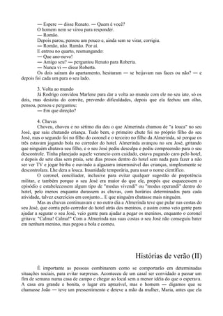 ― Espere ― disse Renato. ― Quem é você?
O homem nem se virou para responder.
― Romão.
Depois parou, pensou um pouco e, ainda sem se virar, corrigiu.
― Romão, não. Ramão. Por aí.
E entrou no quarto, resmungando:
― Que ano-novo!
― Amigo seu? ― perguntou Renato para Roberta.
― Nunca vi ― disse Roberta.
Os dois saíram do apartamento, hesitaram ― se beijavam nas faces ou não? ― e
depois foi cada um para o seu lado.
3. Volta ao mundo
Já Rodrigo convidou Marlene para dar a volta ao mundo com ele no seu iate, só os
dois, mas desistiu do convite, prevendo dificuldades, depois que ela fechou um olho,
pensou, pensou e perguntou:
― Em que direção?
4. Chuvas
Choveu, choveu e no sétimo dia deu o que Almerinda chamou de "a louca" no seu
José, que saiu chutando criança. Tudo bem, o primeiro chute foi no próprio filho do seu
José, mas o segundo foi no filho do coronel e o terceiro no filho da Almerinda, só porque os
três estavam jogando bola no corredor do hotel. Almerinda avançou no seu José, gritando
que ninguém chutava seu filho, e o seu José pediu desculpa e pediu compreensão para o seu
descontrole. Tinha planejado aquele veraneio com cuidado, estava pagando caro pelo hotel,
e depois de sete dias sem praia, sete dias presos dentro do hotel sem nada para fazer a não
ser ver TV e jogar biriba e ouvindo a algazarra interminável das crianças, simplesmente se
descontrolara. Lhe dera a louca. Insanidade temporária, para usar o nome científico.
O coronel, conciliador, inclusive para evitar qualquer sugestão de prepotência
militar, e também porque o seu José era maior do que ele, propôs que esquecessem o
episódio e estabelecessem algum tipo de "modus vivendi" ou "modus operandi" dentro do
hotel, pelo menos enquanto durassem as chuvas, com horários determinados para cada
atividade, talvez exercícios em conjunto... E que ninguém chutasse mais ninguém.
Mas as chuvas continuavam e no outro dia a Almerinda teve que pular nas costas do
seu José, que corria pelo corredor do hotel atrás dos meninos, e assim como veio gente para
ajudar a segurar o seu José, veio gente para ajudar a pegar os meninos, enquanto o coronel
gritava: "Calma! Calma!" Com a Almerinda nas suas costas o seu José não conseguiu bater
em nenhum menino, mas pegou a bola e comeu.
Histórias de verão (II)
É importante as pessoas combinarem como se comportarão em determinadas
situações sociais, para evitar surpresas. Aconteceu de um casal ser convidado a passar um
fim de semana numa casa de campo e chegar ao local sem a menor idéia do que o esperava.
A casa era grande e bonita, o lugar era aprazível, mas o homem ― digamos que se
chamasse João ― teve um pressentimento e deteve a mão da mulher, Maria, antes que ela
 