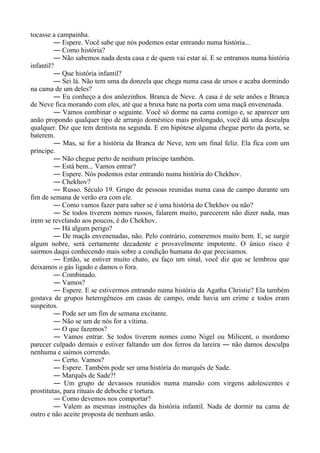 tocasse a campainha.
― Espere. Você sabe que nós podemos estar entrando numa história...
― Como história?
― Não sabemos nada desta casa e de quem vai estar aí. E se entramos numa história
infantil?
― Que história infantil?
― Sei lá. Não tem uma da donzela que chega numa casa de ursos e acaba dormindo
na cama de um deles?
― Eu conheço a dos anõezinhos. Branca de Neve. A casa é de sete anões e Branca
de Neve fica morando com eles, até que a bruxa bate na porta com uma maçã envenenada.
― Vamos combinar o seguinte. Você só dorme na cama comigo e, se aparecer um
anão propondo qualquer tipo de arranjo doméstico mais prolongado, você dá uma desculpa
qualquer. Diz que tem dentista na segunda. E em hipótese alguma chegue perto da porta, se
baterem.
― Mas, se for a história da Branca de Neve, tem um final feliz. Ela fica com um
príncipe.
― Não chegue perto de nenhum príncipe também.
― Está bem... Vamos entrar?
― Espere. Nós podemos estar entrando numa história do Chekhov.
― Chekhov?
― Russo. Século 19. Grupo de pessoas reunidas numa casa de campo durante um
fim de semana de verão era com ele.
― Como vamos fazer para saber se é uma história do Chekhov ou não?
― Se todos tiverem nomes russos, falarem muito, parecerem não dizer nada, mas
irem se revelando aos poucos, é do Chekhov.
― Há algum perigo?
― De maçãs envenenadas, não. Pelo contrário, comeremos muito bem. E, se surgir
algum nobre, será certamente decadente e provavelmente impotente. O único risco é
sairmos daqui conhecendo mais sobre a condição humana do que precisamos.
― Então, se estiver muito chato, eu faço um sinal, você diz que se lembrou que
deixamos o gás ligado e damos o fora.
― Combinado.
― Vamos?
― Espere. E se estivermos entrando numa história da Agatha Christie? Ela também
gostava de grupos heterogêneos em casas de campo, onde havia um crime e todos eram
suspeitos.
― Pode ser um fim de semana excitante.
― Não se um de nós for a vítima.
― O que fazemos?
― Vamos entrar. Se todos tiverem nomes como Nigel ou Milicent, o mordomo
parecer culpado demais e estiver faltando um dos ferros da lareira ― não damos desculpa
nenhuma e saímos correndo.
― Certo. Vamos?
― Espere. Também pode ser uma história do marquês de Sade.
― Marquês de Sade?!
― Um grupo de devassos reunidos numa mansão com virgens adolescentes e
prostitutas, para rituais de deboche e tortura.
― Como devemos nos comportar?
― Valem as mesmas instruções da história infantil. Nada de dormir na cama de
outro e não aceite proposta de nenhum anão.
 