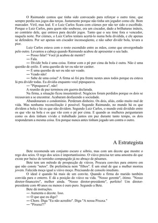 O Raimundo contou que tinha sido convocado para reforçar o outro time, que
sempre perdia nos jogos das terças. Justamente porque não tinha um jogador como ele. Bom
marcador. Viril, mas leal. E o Luiz Carlos ficara com ciúmes por não ter sido o escolhido.
Porque o Luiz Carlos, para quem não soubesse, era um ciscador, dado a brilhaturas inúteis,
ao contrário dele, que entrava para decidir jogos. Tanto que o seu time fora o vencedor,
naquela noite. Por ciúmes, o Luiz Carlos tentara acertá-lo numa bola dividida, e ele apenas
se defendera. Por ser apenas um ciscador inconseqüente, e não saber dividir bola, levara a
pior.
Luiz Carlos estava com o rosto escondido entre as mãos, como que envergonhado
pelo outro. Levantou a cabeça quando Raimundo acabou de apresentar o seu lado.
― Posso falar? Você já acabou de mentir?
― Fala.
― Dividir bola é uma coisa. Entrar com o pé por cima da bola é outra. Não é uma
questão de estilo. É uma questão de ter ou não ter caráter.
― É uma questão de ser ou não ser veado.
― Veado não!
― Sabe de uma coisa? A firma só foi pra frente nestes anos todos porque eu estava
lá pra dividir todas. Eu dividia enquanto você pipoqueava.
― "Pipoqueava", não!
A reunião de paz terminou em guerra declarada.
Na firma, a situação ficou insustentável. Negócios foram perdidos porque os dois se
recusavam a se encontrar. Acabaram desfazendo a sociedade.
Abandonaram o condomínio. Perderam dinheiro. Os dois, aliás, estão muito mal de
vida. Mas nenhuma reconciliação é possível. Segundo Raimundo, no mundo há os que
dividem a bola e há os que não dividem. Segundo Luiz Carlos, o mundo está dividido entre
os que vão na bola e os que vão com o pé por cima. E quando as mulheres perguntaram
como os dois tinham vivido e trabalhado juntos em paz durante tanto tempo, os dois
responderam a mesma coisa. Era porque nunca antes tinham jogado um contra o outro.
A Estrategista
Bete recomenda um conjunto escuro e sóbrio, mas com um decote que mostre o
rego dos seios. O rego dos seios é importantíssimo. O viúvo precisa ter uma amostra do que
existe por baixo do terninho compungido já no abraço de pêsames.
Bete tem um método de prospecção de viúvos. Procura convites para enterro em
que não conste "netos". De preferência nem "filhos". É um sinal de que a mulher morreu
jovem. Falecida moça igual a viúvo moço. Precisando de consolo imediato.
O ideal é quando há mais de um convite. Quando a firma do marido também
convida para o enterro. E dá a posição do viúvo na vida. "Nosso gerente", ótimo. "Nosso
diretor-financeiro", melhor ainda. "Nosso diretor-presidente", perfeito! Um diretor-
presidente com 40 anos ou menos é ouro puro. Segundo a Bete.
Bete dá instruções.
― Aumenta o decote. Isso.
― O que que eu digo?
― Chore. Diga "Eu não acredito". Diga "A nossa Pixuxa."
― "Pixuxa?!"
 