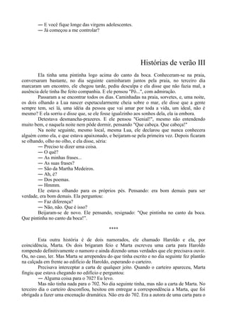 ― E você fique longe das virgens adolescentes.
― Já começou a me controlar?
Histórias de verão III
Ela tinha uma pintinha logo acima do canto da boca. Conheceram-se na praia,
conversaram bastante, no dia seguinte caminharam juntos pela praia, no terceiro dia
marcaram um encontro, ele chegou tarde, pediu desculpa e ela disse que não fazia mal, a
ausência dele tinha lhe feito companhia. E ele pensou "Pô...", com admiração.
Passaram a se encontrar todos os dias. Caminhadas na praia, sorvetes, e, uma noite,
os dois olhando a Lua nascer espetacularmente cheia sobre o mar, ele disse que a gente
sempre tem, sei lá, uma idéia da pessoa que vai amar por toda a vida, um ideal, não é
mesmo? E ela sorriu e disse que, se ele fosse igualzinho aos sonhos dela, ela ia embora.
Detestava desmancha-prazeres. E ele pensou "Genial!", mesmo não entendendo
muito bem, e naquela noite nem pôde dormir, pensando "Que cabeça. Que cabeça!"
Na noite seguinte, mesmo local, mesma Lua, ele declarou que nunca conhecera
alguém como ela, e que estava apaixonado, e beijaram-se pela primeira vez. Depois ficaram
se olhando, olho no olho, e ela disse, séria:
― Preciso te dizer uma coisa.
― O quê?
― As minhas frases...
― As suas frases?
― São da Martha Medeiros.
― Ah, é?
― Dos poemas.
― Hmmm.
Ele estava olhando para os próprios pés. Pensando: era bom demais para ser
verdade, era bom demais. Ela perguntou:
― Faz diferença?
― Não, não. Que é isso?
Beijaram-se de novo. Ele pensando, resignado: "Que pintinha no canto da boca.
Que pintinha no canto da boca!”.
****
Esta outra história é de dois namorados, ele chamado Haroldo e ela, por
coincidência, Marta. Os dois brigaram feio e Marta escreveu uma carta para Haroldo
rompendo definitivamente o namoro e ainda dizendo umas verdades que ele precisava ouvir.
Ou, no caso, ler. Mas Marta se arrependeu do que tinha escrito e no dia seguinte fez plantão
na calçada em frente ao edifício de Haroldo, esperando o carteiro.
Precisava interceptar a carta de qualquer jeito. Quando o carteiro apareceu, Marta
fingiu que estava chegando no edifício e perguntou:
― Alguma coisa para o 702? Eu levo.
Mas não tinha nada para o 702. No dia seguinte tinha, mas não a carta de Marta. No
terceiro dia o carteiro desconfiou, hesitou em entregar a correspondência a Marta, que foi
obrigada a fazer uma encenação dramática. Não era do 702. Era a autora de uma carta para o
 