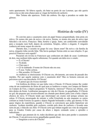 outro apartamento. Só faltava aquela, ela bater na porta do seu Loremar, que não queria
outra coisa se não uma chance para se vingar da história do cachorro.
Mas Tatiana não apareceu. Tinha ido embora. Ou algo a prendera no andar das
gêmeas.
Histórias de verão (IV)
Os convites para o casamento eram em papel branco pergaminhado, tinta preta em
relevo. Os nomes dos pais da noiva e da noiva, Serena, os nomes dos pais do noivo (pai
falecido) e do noivo, Francisco. Data, horário e igreja. Junto, um cartãozinho convidando
para a recepção num bufê, depois da cerimônia. Simples, sóbrio e elegante. E ninguém
conhecia um nome sequer do convite.
Durante dias, o assunto no grupo foi esse. Quem eram? Da noiva e da família da
noiva, ninguém tinha ouvido falar. Não havia qualquer Serena entre as suas relações. E que
possível Francisco seria aquele?
Passaram em revista os Franciscos que conheciam em idade de casar. Lembraram
de dois, mas nenhum tinha aquele sobrenome. Foi quando um deles teve o estalo:
― É o Chicote!
― Tá doido.
― Claro que é.
― Cê tá sonhando. O nome do Chicote não era esse.
― É esse. Tenho certeza.
― Não acredito. O Chicote!
As mulheres se interessaram. O Chicote era, obviamente, um nome do passado dos
maridos. Por que aquela surpresa com o casamento dele? Mas os homens estavam em
polvorosa com a sua descoberta. O Chicote!
― E pensei que ele tivesse morrido!
Um lembrou da última vez que tinha visto o Chicote. O Chicote tentara lhe vender
cotas de um condomínio de férias do qual nem se lembrava o nome, era Campos de Dentro
ou Campos de Fora, e depois perguntara "E bijuteria, interessa?" Parecia nas últimas, sem
dois dentes da frente. Lembraram passagens na vida do Chicote, às gargalhadas. O Chicote
no gol, tão pequeno que invariavelmente era chutado para dentro junto com a bola e depois
chorava de raiva. O Chicote tendo que interromper um exame oral porque urinara nas
calças. O Chicote encarregado de entreter a velha Ermelinda na sala enquanto os outros
comiam as irmãs Ferreiro no quarto e depois flagrado bolinando a velha, que dormia. O fim
quase trágico da experiência, quando o Chicote se convencera que podia hipnotizar um
cachorro. Acabara mordido pelo cachorro, corrido pelo dono do cachorro e levando uma
surra do pai, o falecido seu Júlio. O Chicote certo que tinham negado seu visto de emigrante
para os Estados Unidos por causa da altura e depois contando como o episódio o
radicalizara.
Depois que pararam de rir, todos decidiram que não dava para perder o casamento
do Chicote. E um provocou novas gargalhadas quando disse:
― Imaginem a noiva do Chicote!
* * *
 