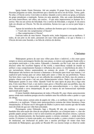 Igreja lotada. Gente finíssima. Até um senador. O grupo ficou junto. Através de
discretas perguntas ao redor, descobriram que a família da noiva era de Goiás. Terras, gado.
No altar, o Chicote sorria. Com todos os dentes. Quando a noiva entrou na igreja, os homens
do grupo prenderam a respiração. Serena era uma aparição. Alta, um corpo deslumbrante,
um rosto maravilhoso, uns olhos, um sorriso... O que mais impressionou os homens foi o
sorriso. Não era um sorriso de felicidade. Era o sorriso da felicidade, o original. E ela estava
indo em direção ao Chicote. No fim da cerimônia, Serena teve que se curvar para beijar o
Chicote.
Apesar da insistência das mulheres, nenhum dos homens quis ir à recepção, depois.
― Vocês não vão cumprimentar o Chicote?
― Que cumprimentar o Chicote!
Estavam todos de mau humor. Naquela noite, todos brigaram com as mulheres. E
todos, de um jeito ou de outro, pensaram em suas vidas perdidas, e no que a Serena e o
Chicote deviam estar fazendo, e na falta de critérios do destino.
Cinismo
Shakespeare gostava de usar seus vilões para dizer o indizível, e eles eram quase
sempre os únicos personagens lúcidos das suas peças, os únicos sem qualquer ilusão sobre a
sua própria motivação e a dos outros. Edmundo, o bastardo, em Rei Lear, tem um célebre
discurso sobre the excellent foppery of the world, a maravilhosa vaidade do mundo ao
atribuir o mau comportamento humano à influência dos astros e à interferência do além. É
um racionalismo irônico surpreendente no começo do século 17, quando o próprio
Shakespeare não hesitava em recorrer a fantasmas e divinações para tocar suas tramas, e só
explicável pela licença para ser cético dada pelo autor a vilões da sua preferência. Nunca
fica bem claro o que leva Iago a ser um calhorda tão completo em Otelo, mas ele ostenta a
própria vilania com gosto e até um certo distanciamento crítico. Nada é tão moderno em
Shakespeare quanto os seus vilões. Quando Verdi fez uma ópera da peça deu a Iago uma
ária, Creio num Deus Cruel, e um motivo mais grave e filosófico para sua perfídia, mas ele
era mesmo apenas um mau-caráter equipado com autoconhecimento ― e, claro, ótimas
falas. Descartada a nova interpretação, de que se tratava de um homossexual reprimido
apaixonado pelo negão.
O maior bandido shakespeariano de todos é Ricardo III, cuja vilania autoconsciente
parece ainda mais moderna porque envolve também uma fria reflexão sobre o poder e o que
ele obriga.
Os bons atores correm atrás de papéis de vilão, e os melhores vilões são os que se
conhecem e se explicam. Vilania mais autoconsciência costuma dar ótima literatura e boas
interpretações. Al Pacino em O Advogado do Diabo é a prova mais recente que não há nada
mais divertido do que um vilão bem articulado.
Personagens como Edmundo, Iago e Ricardo III não são realistas ― poucos
bandidos têm uma noção tão clara da sua própria calhordice, ou a festejam tanto ―, mas são
grandes papéis porque neles o mal se auto-examina em grandes discursos cínicos, e poucas
coisas são, dramaticamente, tão fascinantes quanto o cinismo ostentado ― ainda mais bem
escrito. O cinismo é a ironia com poder, ou a ironia no poder, e, como a ironia é a província
do intelectual, um intelectual no poder tem o mesmo privilégio do tirano mais bem
articulado de Shakespeare, que podia ser Ricardo III e ao mesmo tempo se observar sendo
 