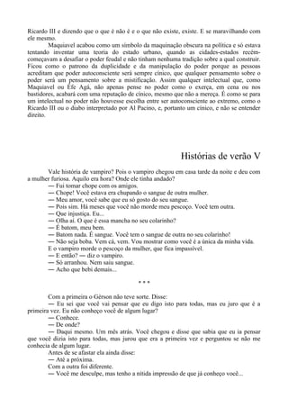 Ricardo III e dizendo que o que é não é e o que não existe, existe. E se maravilhando com
ele mesmo.
Maquiavel acabou como um símbolo da maquinação obscura na política e só estava
tentando inventar uma teoria do estado urbano, quando as cidades-estados recém-
começavam a desafiar o poder feudal e não tinham nenhuma tradição sobre a qual construir.
Ficou como o patrono da duplicidade e da manipulação do poder porque as pessoas
acreditam que poder autoconsciente será sempre cínico, que qualquer pensamento sobre o
poder será um pensamento sobre a mistificação. Assim qualquer intelectual que, como
Maquiavel ou Éfe Agá, não apenas pense no poder como o exerça, em cena ou nos
bastidores, acabará com uma reputação de cínico, mesmo que não a mereça. É como se para
um intelectual no poder não houvesse escolha entre ser autoconsciente ao extremo, como o
Ricardo III ou o diabo interpretado por Al Pacino, e, portanto um cínico, e não se entender
direito.
Histórias de verão V
Vale história de vampiro? Pois o vampiro chegou em casa tarde da noite e deu com
a mulher furiosa. Aquilo era hora? Onde ele tinha andado?
― Fui tomar chope com os amigos.
― Chope! Você estava era chupando o sangue de outra mulher.
― Meu amor, você sabe que eu só gosto do seu sangue.
― Pois sim. Há meses que você não morde meu pescoço. Você tem outra.
― Que injustiça. Eu...
― Olha aí. O que é essa mancha no seu colarinho?
― É batom, meu bem.
― Batom nada. É sangue. Você tem o sangue de outra no seu colarinho!
― Não seja boba. Vem cá, vem. Vou mostrar como você é a única da minha vida.
E o vampiro morde o pescoço da mulher, que fica impassível.
― E então? ― diz o vampiro.
― Só arranhou. Nem saiu sangue.
― Acho que bebi demais...
* * *
Com a primeira o Gérson não teve sorte. Disse:
― Eu sei que você vai pensar que eu digo isto para todas, mas eu juro que é a
primeira vez. Eu não conheço você de algum lugar?
― Conhece.
― De onde?
― Daqui mesmo. Um mês atrás. Você chegou e disse que sabia que eu ia pensar
que você dizia isto para todas, mas jurou que era a primeira vez e perguntou se não me
conhecia de algum lugar.
Antes de se afastar ela ainda disse:
― Até a próxima.
Com a outra foi diferente.
― Você me desculpe, mas tenho a nítida impressão de que já conheço você...
 