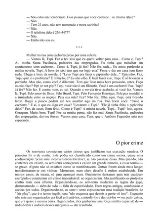 ― Não estou me lembrando. Essa pessoa que você conhece... se chama Alice?
― Não.
― Tem 22 anos, não tem namorado e mora sozinha?
― Não.
― O telefone dela é 236-4477?
― Não.
― Então não sou eu.
* * *
Mulher na rua com cachorro preso por uma coleira.
― Vamos lá, Tupi. Faz o teu xixi que eu quero voltar para casa... Como é, Tupi?
Ai, minha Santa Paciência, padroeira das empregadas. Eu tinha que trabalhar em
apartamento com cachorro... Como é, Tupi, já fez? Não fez nada... Eu estou perdendo a
minha novela, Tupi. A hora do xixi tem que ser logo esta? Passa o dia em casa sem fazer
nada. Chega a hora da novela, é "Leva Tupi pra fazer o pipizinho dele..." Pipizinho. Faz,
Tupi, qual é o problema? É inibição, é? Eu não olho. É fácil fazer xixi, Tupi. É só levantar a
perninha. Mas não, como você é diferente. Tem que ficar meia hora pensando, antes. Faço
ou não faço? Pipi or not pipi? Tupi, você não é um filósofo. Você é um cachorro! Faz, Tupi!
Já fez? Não fez. É contra mim, eu sei. Quando a novela tiver acabado, aí você faz. Vamos
lá, Tupi. Pelo amor de Deus. Pelo Brasil, Tupi. Pelo Fernando Henrique. Pela paz mundial e
a irmandade entre as nações. Pela sua mãe! Fez? Não fez. Olha aqui, Tupi, está ficando
tarde. Daqui a pouco podem até nos assaltar aqui na rua. Vão levar você. "Passe o
cachorro." E aí, o que eu digo em casa? "Levaram o Tupi." "Ele já tinha feito o pipizinho
dele?" Fez, de susto. Bem feito. Como é Tupi? A minha novela, Tupi... Tupi? Isso, agora.
Coragem. Muito bem, Tupi! Fez na minha perna, não faz mal. Santa Paciência, padroeira
das empregadas, dai-me forças. Vamos para casa, Tupi, que o Antônio Fagundes está nos
esperando.
O pior crime
Os sem-terra cometeram vários crimes que justificam sua execução sumária. O
primeiro foi o de existir. Este podia ser classificado como um crime menor, quase uma
contravenção. Seria uma inconveniência tolerável, se não passasse disso. Mas quando, não
contentes em existir, os sem-terra começaram a existir em grande número, a coisa tornou―
se grave. Alguns não só existiam como se manifestavam. Outros foram ainda mais longe:
transformaram-se em vítimas. Morreram, num claro desafio à ordem estabelecida. Em
muitos casos, de tocaia, só para aparecer mais. Finalmente deixaram para trás qualquer
escrúpulo e cometeram um crime imperdoável: se organizaram. São justificados os protestos
contra mais essa afronta. Organizando-se, os sem-terra mudaram as regras do jogo,
demonstrando ― além de tudo ― falta de esportividade. Eram regras antigas, combinadas e
aceitas por todos. Organizando-se, os sem― terra espisotearam uma tradição brasileira de
"fair play", que é o termo inglês para "não esquenta que depois a gente vê isso". Enquanto
não estavam organizados era fácil enfrentá-los, controlá-los e derrotá-los ― ou pedir calma,
que era quase a mesma coisa. Organizados, eles ganharam uma força inédita capaz até de ―
nada detém a audácia desses marginais ― dar resultado.
 