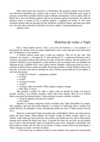 Mas o pior crime dos sem-terra é o literalismo. Sua perigosa adesão ao pé da letra,
sua subversiva pretensão que a prática siga a teoria. É um crime hediondo, pois coage as
pessoas a serem fiéis à própria retórica o que no Brasil é antinatural. Como se sabe, todos no
Brasil são a favor da reforma agrária. Fala-se em reforma agrária há gerações. Na saída da
primeira missa o assunto já era a reforma agrária, e ninguém era contra. E vêm esses
selvagens destrur todo um passado de boas intenções e melhores frases, querendo que nobre
tese vire reles fato e princípio intelectual vire terra e adubo. E ainda pedindo pressa.
Jagunço neles.
Histórias de verão: o Tapir
Esta é uma história terrível. Tem a ver com um homem e o seu cachorro e o
desconserto do mundo. Deve ter outros significados, mas o autor não quer nem saber quais
são. Um homem e o seu cachorro.
A família morava numa casa e tinha um cachorro. Não sei de que raça. Não
interessa. As crianças ― um rapaz de 17, uma menina de 12 ― gostavam de brincar com o
cachorro, mas quem cuidava dele mesmo era o pai. (O pai das crianças, não do cachorro.) O
cachorro obedecia ao pai. Respeitava a mãe, brincava com as crianças, mas sua lealdade era
dedicada ao pai. Lealdade forte, total, canina mesmo. Quando o deixavam entrar na casa, o
cachorro ia direto botar a cabeça no joelho do pai para receber o cafuné. Depois deitava aos
seus pés. E um dia o pai entrou correndo em casa e fechou a porta atrás de si com rapidez, e
com cara de espanto.
― O que foi, Celmar? ― perguntou a mulher.
― O Tapir.
― O quê?
― Avançou em mim.
― O quê?!
― Avançou. Quis me morder. Olha, chegou a rasgar a manga.
― Meu Deus. É raiva!
Mas quando a mulher foi olhar o Tapir, solto no quintal da frente, ele parecia
normal. Aceitou o seu carinho, sacudiu o rabo, tudo como sempre. Mas foi só o Celmar
botar a cara para fora da porta para o Tapir começar a rosnar e mostrar os dentes.
― Você fez alguma coisa pra ele, Celmar?
― Eu? Nada!
Quando as crianças chegaram foram recebidas pelo Tapir brincalhão de sempre.
Mas, quando o pai saiu pela porta disposto a se impor ao Tapir pelo grito e acabar com
aquela história, foi obrigado a voltar correndo para dentro da casa. O Tapir avançou nele de
novo.
Qual era a explicação? Tapir não podia estar confundindo Celmar com outra pessoa,
depois de tanto tempo. Nada mudara em Celmar. Loção de barba, roupas, nada. E, no
entanto, Tapir tinha que ficar preso por uma coleira, nos fundos da casa, para Celmar poder
transitar pelo quintal da frente sem susto. O quintal da frente da sua casa, da sua própria
casa. Como o resto da família Tapir se comportava como antes. Segundo o veterinário, não
havia nada de errado com ele. Mas era só avistar o Celmar, mesmo através de uma janela, e
Tapir começava a rosnar e mostrar os dentes.
― Ouvi dizer que os cachorros têm um sexto sentido. Uma espécie de instinto para
 