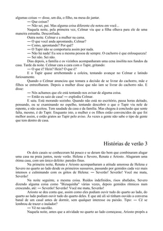 algumas coisas ― disse, um dia, o filho, na mesa do jantar.
― Que coisas?
― Não sei, pai. Mas alguma coisa diferente ele notou em você...
Naquela noite, pela primeira vez, Celmar viu que a filha olhava para ele de uma
maneira estranha. Desconfiada.
Outra noite. Celmar e a mulher na cama.
― O que você anda aprontando, Celmar?
― Como, aprontando? Por quê?
― O Tapir não se comportaria assim por nada.
― Não há nada! Eu sou a mesma pessoa de sempre. O cachorro é que enlouqueceu!
― Sei não. Sei não.
Dias depois, a família e os vizinhos acompanharam uma cena insólita nos fundos da
casa. Tarde da noite. Celmar cara a cara com o Tapir, gritando:
― O que é? Hein? Hein? O que é?
E o Tapir quase arrebentando a coleira, tentando avançar no Celmar e latindo
furiosamente.
Quando o Celmar anunciou que tomara a decisão de se livrar do cachorro, mãe e
filhos se entreolharam. Depois a mulher disse que não iam se livrar do cachorro não. E
disse:
― Nós achamos que ele está tentando nos avisar de alguma coisa.
― Então eu saio de casa! ― explodiu Celmar.
E saiu. Está morando sozinho. Quando não está no escritório, passa horas deitado,
pensando, ou se examinando no espelho, tentando descobrir o que o Tapir viu nele de
repente, e não aceitou. Tem saudade da casa e da família. Mas chegou à conclusão que sente
falta, mesmo, é do Tapir. Enquanto isto, a mulher e os filhos estão convencidos de que foi
melhor assim, e estão gratos ao Tapir pelo aviso. Às vezes a gente não sabe o tipo de gente
que tem dentro de casa.
Histórias de verão 3
Os dois casais se conheceram há pouco e se deram tão bem que combinaram alugar
uma casa na praia juntos, neste verão. Helena e Severo, Renata e Ariosto. Alugaram uma
ótima casa, com um único defeito: paredes finas.
Na primeira noite, Renata e Ariosto acompanharam a atitude amorosa de Helena e
Severo no quarto ao lado desde os primeiros sussurros, passando por gemidos cada vez mais
intensos e culminando com os gritos de Helena: ― Severão! Severão! Você me mata,
Severão!
Na noite seguinte, a mesma coisa. Ruídos indefinidos, risos abafados, Severo
dizendo alguma coisa como "Bizuquinha" várias vezes, depois gemidos rítmicos num
crescendo, até: ― Severão! Severão! Você me mata, Severão!
Ariosto se deu conta que, assim como eles podiam ouvir tudo do quarto ao lado, do
quarto ao lado podiam ouvir tudo do quarto deles. E que até ali só tinham ouvido a conversa
banal de um casal antes de dormir, sem qualquer interesse ou paixão. Tipo: ― Cê se
lembrou de trazer o inalador?
― Vê no sacolão.
Naquela noite, antes que a atividade no quarto ao lado começasse, Ariosto propôs a
 